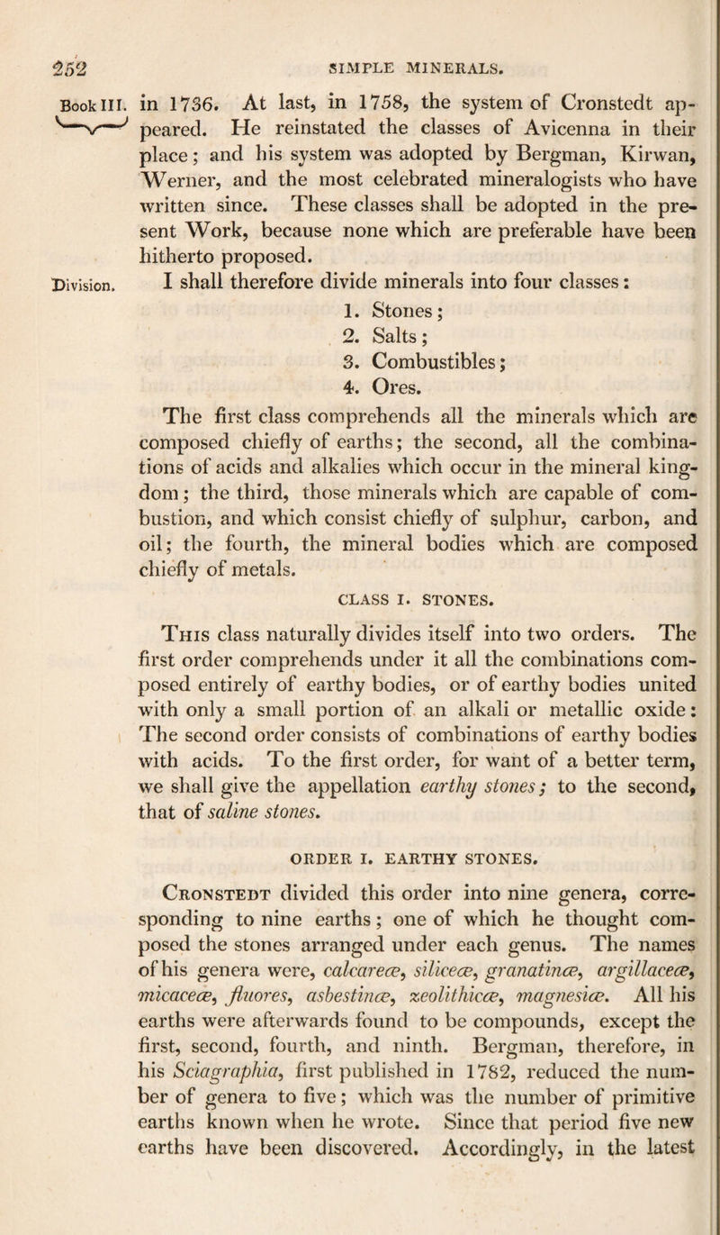 Book III. X&gt;ivjsion. in 1736. At last, in 1758, the system of Cronstedt ap¬ peared. He reinstated the classes of Avicenna in their place; and his system was adopted by Bergman, Kirwan, Werner, and the most celebrated mineralogists who have written since. These classes shall be adopted in the pre¬ sent Work, because none which are preferable have been hitherto proposed. I shall therefore divide minerals into four classes: 1. Stones; 2. Salts; 3. Combustibles; 4. Ores. The first class comprehends all the minerals which are composed chiefly of earths; the second, all the combina¬ tions of acids and alkalies which occur in the mineral king¬ dom ; the third, those minerals which are capable of com¬ bustion, and which consist chiefly of sulphur, carbon, and oil; the fourth, the mineral bodies which are composed chiefly of metals. CLASS I. STONES. This class naturally divides itself into two orders. The first order comprehends under it all the combinations com¬ posed entirely of earthy bodies, or of earthy bodies united with only a small portion of an alkali or metallic oxide: The second order consists of combinations of earthy bodies with acids. To the first order, for want of a better term, we shall give the appellation earthy stones; to the second, that of saline stones. ORDER I. EARTHY STONES. Cronstedt divided this order into nine genera, corre¬ sponding to nine earths; one of which he thought com¬ posed the stones arranged under each genus. The names of his genera were, calcarece^ silicece^ granatince^ argillacece^ micacece^ fluores, asbestince, zeolithicce, magnesice. All his earths were afterwards found to be compounds, except the first, second, fourth, and ninth. Bergman, therefore, in his Sciagraphia, first published in 1782, reduced the num¬ ber of genera to five; which was the number of primitive earths known when he wrote. Since that period five new earths have been discovered. Accordingly, in the latest