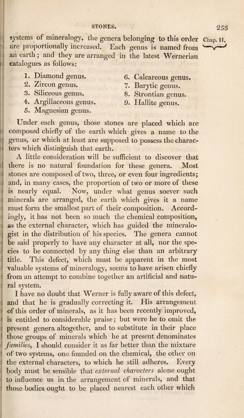 '! ; ii I 1 f i j I 'f' ( « 1 1' 25$ systems of mineralogy, tlie genera belonging to this order Chap. ii. are proportionally increased. Each genus is named from an earth; and they are arranged in the latest Wernerian catalogues as follows: 1. Diamond genus. 2. Zircon genus. 3. Siliceous genus. 4. Argillaceous genus. 5. Magnesian genus. 6. Calcareous genus. 7. Barytic genus, 8. Strontian genus. 9. Hallite genus. Under each genus, those stones are placed which are composed chiefly of the earth which gives a name to the genus, or which at least are supposed to possess the charac¬ ters which distinguish that earth. A little consideration will be sufficient to discover that there is no natural foundation for these genera. Most stones are composed of two, three, or even four ingredients; and, in many cases, the propoTtion of two or more of these is nearly equal. Now, under what genus soever such minerals are arranged, the earth which gives it a name must form the smallest part of their composition. Accord- ingly, it has not been so much the chemical composition, as the external character, which has guided the mineralo¬ gist in the distribution of his species. The genera cannot be said properly to have any character at all, nor the spe¬ cies to be connected by any thing else than an arbitrary title. This defect, which must be apparent in the most valuable systems of mineralogy, seems to have arisen chiefly from an attempt to combine together an artificial and natu¬ ral system. I have no doubt that Werner is fully aware of this defect, and that he is gradually correcting it. His arrangement of this order of minerals, as it has been recently improved, is entitled to considerable praise; but were he to omit the present genera altogether, and to substitute in their place those groups of minerals which he at present denominates families^ I should consider it as far better than the mixture of two systems, one founded on the chemical, the other on the external characters, to which he still adheres. Every body must be sensible that external characters alone ought to influence us in the arrangement of minerals, and that those bodies ought to be placed nearest each other which