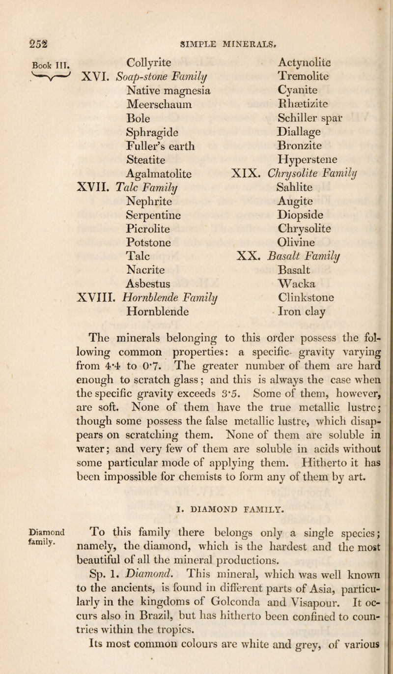 Book III. CoUyrite Actynolite XVI. Soap-stone Family Tremolite Native magnesia Cyanite Meerschaum Rhsetizite Bole Schiller spar Sphragide Diallage Fuller’s earth Bronzite Steatite Hyperstene Agalmatolite XIX. Chrysolite Fam XVII. Talc Family Sahlite Nephrite Augite Serpentine Diopside Picrolite Chrysolite Potstone Olivine Talc XX. Basalt Family Nacrite Basalt Asbestus Wacka XVIII. Hornblende Family Clinkstone Hornblende • Iron clay The minerals belonging to this order possess the fol¬ lowing common properties: a specific- gravity varying from 4*4' to 0*7. The greater number of them are hard enough to scratch glass; and this is always the case when the specific gravity exceeds 3*5. Some of them, however, are soft. None of them have the true metallic lustre; though some possess the false metallic lustre, which disap¬ pears on scratching them. None of them are soluble in water; and very few of them are soluble in acids without some particular mode of applying them. Hitherto it has been impossible for chemists to form any of them by art. Diamond family. I. DIAMOND FAMILY. To this family there belongs only a single species; namely, the diamond, which is the hardest and the most beautiful of all the mineral productions. Sp. 1. Diamond, This mineral, which was well known to the ancients, is found in different parts of Asia, particu¬ larly in the kingdoms of Golconda and Visapour. It oc¬ curs also in Brazil, but has hitherto been confined to coun¬ tries within the tropics. Its most common colours are white and grey, of various