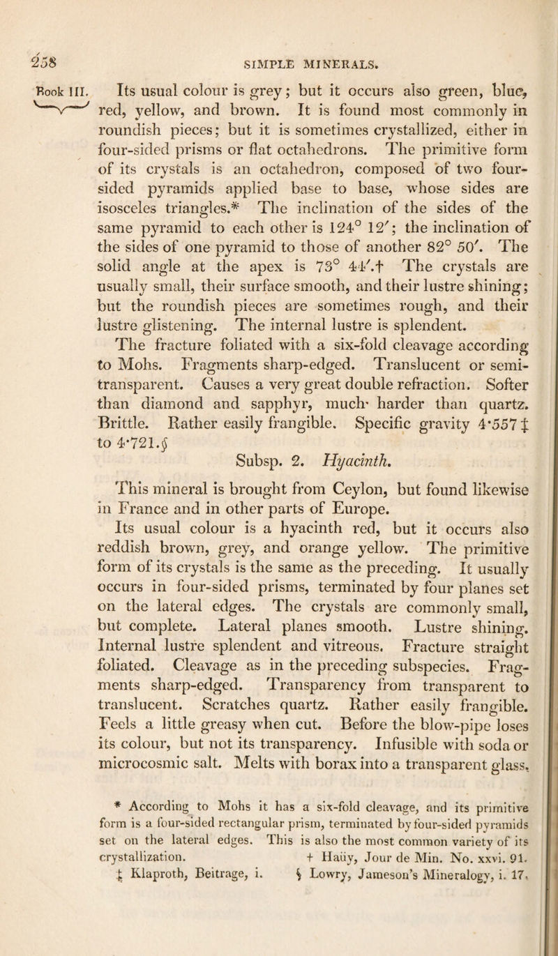 Book in. Its usual colour is grey; but it occurs also green, blue, red, yellow, and brown. It is found most commonly in roundish pieces; but it is sometimes crystallized, either in four-sided prisms or flat octahedrons. The primitive form of its crystals is an octahedron, composed of two four¬ sided pyramids applied base to base, whose sides are isosceles triangles.* The inclination of the sides of the same pyramid to each other is 124° 12'; the inclination of the sides of one pyramid to those of another 82° 50'. The solid angle at the apex is 73° 44'.t The crystals are usually small, their surface smooth, and their lustre shining; but the roundish pieces are sometimes rough, and their lustre glistening. The internal lustre is splendent. The fracture foliated with a six-fold cleavage according to Mohs. Fragments sharp-edged. Translucent or semi¬ transparent. Causes a very great double refraction. Softer than diamond and sapphyr, much* harder than quartz. Brittle. Rather easily frangible. Specific gravity 4*557 J to 4*721. J Subsp. 2. Hyacinth. This mineral is brought from Ceylon, but found likewise in France and in other parts of Europe. Its usual colour is a hyacinth red, but it occurs also reddish brown, grey, and orange yellow. The primitive form of its crystals is the same as the preceding. It usually occurs in four-sided prisms, terminated by four planes set on the lateral edges. The crystals are commonly small, but complete. Lateral planes smooth. Lustre shining. Internal lustre splendent and vitreous. Fracture straight foliated. Cleavage as in the preceding subspecies. Frag¬ ments sharp-edged. Transparency from transparent to translucent. Scratches quartz. Rather easily frangible. Feels a little greasy when cut. Before the blow^-pipe loses its colour, but not its transparency. Infusible wuth soda or microcosmic salt. Melts with borax into a transparent glass, * According to Mohs It has a six-fold cleavage, and its primitive form is a four-sided rectangular prism, terminated by four-sided pyramids set on the lateral edges. This is also the most common variety of its crystallization. + Haiiy, Jour de Min. No. xxvi. 91. I Klaproth, Beitrage, i. \ Lowry, Jameson’s Mineralogy, i. 17.