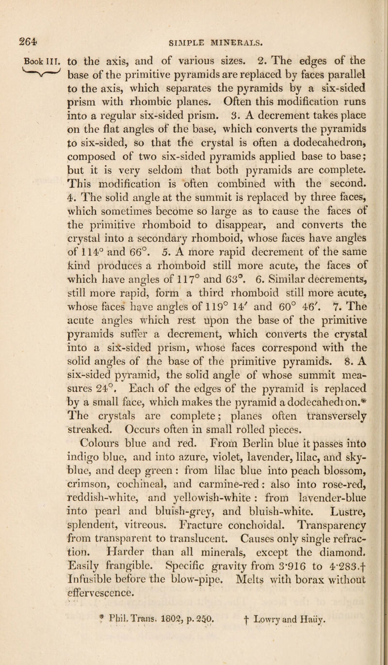Book III. to the axis, and of various sizes. 2. The edges of the base of the primitive pyramids are replaced by faces parallel to the axis, which separates the pyramids by a six-sided prism with rhombic planes. Often this modification runs into a regular six-sided prism. 3. A decrement takes place on the flat angles of the base, which converts the pyramids to six-sided, so that the crystal is often a dodecahedron, composed of two six-sided pyramids applied base to base; but it is very seldom that both pyramids are complete. This modification is often combined with the second. 4. The solid angle at the summit is replaced by three faces, which sometimes become so large as to cause the faces of the primitive rhomboid to disappear, and converts the crystal into a secondary rhomboid, whose faces have angles of 114'^ and 66^. 5. A more rapid decrement of the same kind produces a I’homboid still more acute, the faces of which have angles of 117° and 63®. 6. Similar decrements, still more rapid, form a third rhomboid still more acute, whose faces have angles of 119° 14'' and 60° 46k 7. The acute angles which rest upon the base of the primitive pyramids suffer a decrement, which converts the crystal into a sil-sided prism, whose faces correspond with the solid angles of the base of the primitive pyramids. 8. A six-sided pyramid, the solid angle of whose summit mea¬ sures 24°. Each of the edges of the pyramid is replaced by a small face, which makes the pyramid a dodecahedi on.*^ The crystals are complete; planes often transversely streaked. Occurs often in small rolled pieces. Colours blue and red. From Berlin blue it passes into indigo blue, and into azure, violet, lavender, lilac, and sky- blue, and deep green: from lilac blue into peach blossom, crimson, cochineal, and carmine-red: also into rose-red, reddivsh-white, and yellowish-white : from lavender-blue into pearl and bluish-grey, and bluish-white. Lustre, splendent, vitreous. Fracture conchoidal. Transparency from transparent to translucent. Causes only single refrac¬ tion. Harder than all minerals, except the diamond. Easily frangible. Specific gravity from 3*916 to 4‘283.f Infusible before the blow-pipe. Melts with borax without effervescence. f Phil. Trans. 1802, p. 250, f Lowry and Haiiy.