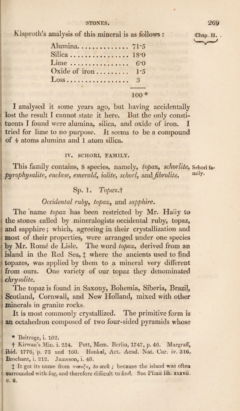 Klaproth’s analysis of this mineral is as follo\^^ : Alumina.71*5 Silica .18*0 Lime... 6*0 Oxide of iron. 1*5 Loss. 3 Chap. II. . i 100^ I I analysed it some years ago, but having accidentally j lost the result I cannot state it here. But the only consti- I tuents I found were alumina, silica, and oxide of iron. I i tried for lime to no purpose. It seems to be a compound f of 4 atoms alumina and 1 atom silica. ) IV. SCHORL FAMILY. This family contains, 8 species, namely, topaz^ schorlite, Schorl fa- pyrophysalite, euclase^ emerald^ lolite^ schorl^ andJibrolite, Sp. 1. Topaz, Occidental ruhy^ topaz, and sapphire. The name topaz has been restricted by Mr. Haiiy to the stones called by mineralogists occidental ruby, topaz, and sapphire; which, agreeing in their crystallization and most of their properties, were arranged under one species \ by Mr. Rome de Lisle. The word topaz, derived from an i island in the Red Sea, :j: where the ancients used to find ^ topazes, was applied by them to a mineral very different ) from ours. One variety of our topaz they denominated chrysolite. The topaz is found in Saxony, Bohemia, Siberia, Brazil, Scotland, Cornwall, and New Holland, mixed with other minerals in granite rocks. It is most commonly crystallized. The primitive form is an octahedron composed of two four-sided pyramids whose ' * Beitrage, i. 102. ’ f Kirwan’s Min. i. 254. Pott, Mem. Berlin, 1747, p. 46. Margraff, I ibid. 1776, p. 73 and 160. Henkel, Act. Acad. Nat. Cur. iv. 316, ; Brochant, i. 212. Jameson, i. 48. I t It got its name from to seek ; because the island was often f surrounded with fog, and therefore difficult to find. See Plinii lib. xxxvii. c. 8,