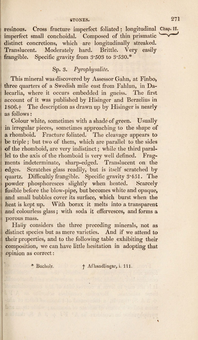 } resinous. Cross fracture imperfect foliated; longitudinal Chap.II. ^ imperfect small conchoidal. Composed of thin prismatic i distinct concretions, which are longitudinally streaked. I Translucent. Moderately hard. Brittle. Very easily 1 frangible. Specific gravity from 3*503 to 3*530.* , Sp. 3. Pyrophysalite, This mineral was discovered by Assessor Gahn, at Finbo, [ three quarters of a Swedish mile east from Fahlun, in Da- i lecarlia, where it occurs embedded in gneiss. The first j account of it was published by Hisinger and Berzelius in 1 SOO.f The description as drawn up by Hisinger is nearly as follows; Colour white, sometimes with a shade of green. Usually in irregular pieces, sometimes approaching to the shape of a rhomboid. Fracture foliated. The cleavage appears to I be triple; but two of them, which are parallel to the sides of the rhomboid, are very indistinct; while the third paral- j lei to the axis of the rhomboid is very well defined. Frag- 1 ments indeterminate, sharp-edged. Translucent on the J edges. Scratches glass readily, but is itself scratched by ji quartz. Difficultly frangible. Specific gravity 3*451. The i powder phosphoresces slightly when heated. Scarcely i fusible before the blow-pipe, but becomes white and opaque, 1 and small bubbles cover its surface, which burst when the V heat is kept up. With borax it melts into a transparent j and colourless glass; with soda it effervesces, and forms a I porous mass. Haiiy considers the three preceding minerals, not as 1 distinct species but as mere varieties. And if we attend to j their properties, and to the following table exhibiting their I composition, we can have little hesitation in adopting that ( opinion as correct: I ^ Bucholz. f Afhandlingar, i. Ill,