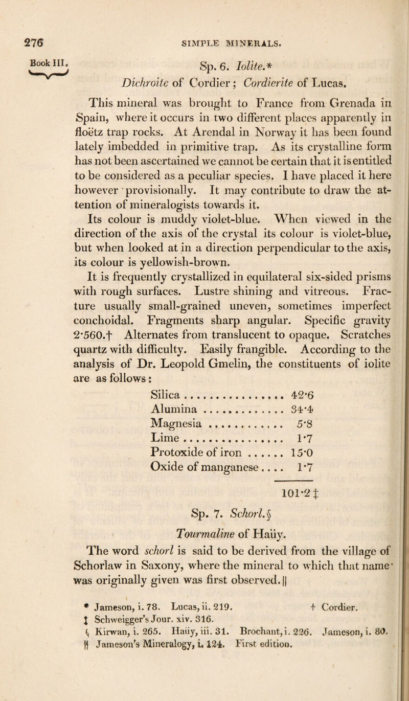 Book III, Sp. 6. lolite.* Dichroite of Cordier; Cordierite of Lucas. This mineral was brought to France from Grenada in Spain, where it occurs in two different places apparently in floetz trap rocks. At Arendal in Norway it has been found lately imbedded in primitive trap. As its crystalline form has not been ascertained we cannot be certain that it is entitled to be considered as a peculiar species. I have placed it here however ■ provisionally. It may contribute to draw the at¬ tention of mineralogists towards it. Its colour is muddy violet-blue. When viewed in the direction of the axis of the crystal its colour is violet-blue, but when looked at in a direction perpendicular to the axis, its colour is yeUowish-brown. It is frequently crystallized in equilateral six-sided prisms with rough surfaces. Lustre shining and vitreous. Frac¬ ture usually small-grained uneven, sometimes imperfect conchoidal. Fragments sharp angular. Specific gravity 2*560.t Alternates from translucent to opaque. Scratches quartz with difficulty. Easily frangible. According to tlie analysis of Dr. Leopold Gmelin, the constituents of iolite are as follows: Silica.42*6 Alumina.34*4 Magnesia. 5*8 Lime. 1*7 Protoxide of iron. 15*0 Oxide of manganese.... 1*7 101*2$ Sp. 7, Schorl, § I Tourmaline of Haiiy. The word schorl is said to be derived from the village of Schorlaw in Saxony, where the mineral to which that name • was originally given was first observed. |1 • Jameson, 1. 78. Lucas, ii. 219. + Cordier. X Schvveigger’s Jour. xiv. 316. ^ Kirwan, i. 265. Haiiy, iii. 31. Brochant,i. 226. Jameson, i. 80. Ii Jameson's Mineralogy, i. 124. First edition.