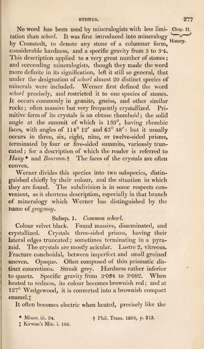 No word has been used by mineralogists with less limi- Chap. ii. tation than schorL It was first introduced into mineralogy by Cronstedt, to denote any stone of a columnar form, considerable hardness, and a specific gravity from 3 to 3*4. This description applied to a very great number of stones; and succeeding mineralogists, though they made the word more definite in its signification, left it still so general, that under the designation of schorl almost 20 distinct species of minerals were included. Werner first defined the word schorl precisely, and restricted it to one species of stones. It occurs commonly in granite, gneiss, and other similar rocks ; often massive but very frequently crystallized. Pri¬ mitive form of its crystals is an obtuse rhomboid; the solid angle at the summit of which is 139°, having rhombic faces, with angles of 114° 12' and 65° 48': but it usually occurs in three, six, eight, nine, or twelve-sided prisms, terminated by four or five-sided summits, variously trun¬ cated ; for a description of which the reader is referred to Haity * and Boiirnojhf The faces of the crystals are often convex. Werner divides this species into two subspecies, distin¬ guished chiefly by their colour, and the situation in which they are found. The subdivision is in some respects con¬ venient, as it shortens description, especially in that branch of mineralogy which Werner has distinguished by the name of geognosy. Subsp. 1. Common schorl. Colour velvet black. Found massive, disseminated, and crystallized. Crystals three-sided prisms, having their lateral edges truncated; sometimes terminating in a pyra¬ mid. The crystals are mostly acicular. Lustre 2, vitreous. Fracture conchoidal, between imperfect and small grained uneven. Opaque. Often composed of thin prismatic dis¬ tinct concretions. Streak grey. Hardness rather inferior to quartz. Specific gravity from 3*054 to 3*092. When heated to redness, its colour becomes brownish red; and at 127° Wedgewood, it is converted into a brownish compact enamel.f It often becomes electric when heated, precisely like the * Miner, iii. 34. I Kirwaii's Min. i. 166. f Phil. Trans. 1802, p. 313.