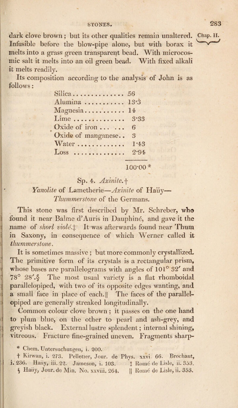 1 i i I F J I 1 li I ’ i Ij f i (lark clove brown; but its other qualities remain unaltered. Infusible before the blow-pipe alone, but with borax it melts into a grass green transparent bead. With microcos- mic salt it melts into an oil green bead. With fixed alkali it melts readily. Its composition according to the analysis of John is as follows: Silica.56 Alumina.. 13 A Magnesia.. Lime. 3* * * §33 Oxide of iron .. 6 # Oxide of manganese.. 3 Water.. 1*43 Loss . 2*94 Chap. II. 100*00* Sp. 4. Axinite, f YanoUte of Lametherie—Axinite of Haiiy— Thummerstone of the Germans. This stone was first described by Mr. Schreber, who found it near Balme d’Auris in Dauphine, and gave it the name of shorl viole.X It was afterwards found near Thum in Saxony, in consequence of which Werner called it thummer stones It is sometimes massive; but more commonly crystallized. The primitive form of its crystals is a rectangular prism, whose bases are parallelograms with angles of 101° 32' and 78° 28'.§ The most usual variety is a flat rhomboidal parallelepiped, with two of its opposite edges wanting, and a small face in place of each. H The faces of the parallel¬ epiped are generally streaked longitudinally. Common colour clove brown; it passes on the one hand to plum blue, on the other to pearl and ash-grey, and greyish black. External lustre splendent; internal shining, vitreous. Fracture fine-grained uneven. Fragments sharp- * Chem. Untersuchungeii, i. 200. f Kirwan, i. 273. Pelletier, Jour, de Phys. xxvi 66. Brochant, j, 236. Haiiy, iji. 22. Jameson, i. 103. 1 Rome de Lisle, ii. 353. § Haiiy, Jour, de Min. No. xxviii, 264. j| Rome de Lisle, ii. 353.