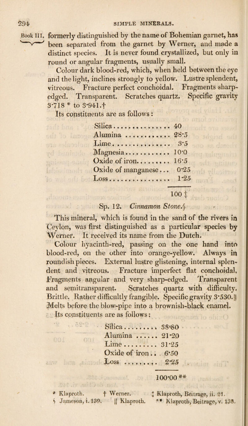 Book III. formerly distinguished by the name of Bohemian garnet, has been separated from the garnet by Werner, and made a distinct species. It is never found crystallized, but only in round or angular fragments, usually small. Colour dark blood-red, which, when held between the eye and the light, inclines strongly to yellow. Lustre splendent, vitreous. Fracture perfect conchoidal. Fragments sharp- edged. Transparent. Scratches quartz. Specific gra\’ity 3-718 * to 3-941.t Its constituents are as follows: Silica..40 Alumina.28*5 Lime.. 3*5 Magnesia.. 10*0 Oxide of iron. 16*5 Oxide of manganese... 0*25 Loss.. 1*25 loot Sp. 12. Cinnamon Stone.§ , This mineral, which is found in the sand of the rivers in Ceylon, was first distinguished as a particular species by Werner. It received its name from the Dutch. Colour hyacinth-red, passing on the one hand into blood-red, on the other into orange-yellow. Always in roundish pieces. External lustre glistening, internal splen¬ dent and vitreous. Fracture imperfect flat conchoidal. Fragments angular and very sharp-edged. Transparent and semitransparent. Scratches quartz with -difliculty. Brittle. Rather difficultly frangible. Specific gravity 3*530. [j Melts before the blow-pipe into a brownish-black enamel. . Its constituents are as follows: Silica. S8'30 Alumina.. 21*20 Lime.31*25 Oxide of iron.. . 6*50 Loss .. 2*25 . 100*00^* * Klaproth. f Werner. + Klaproth, Beitrage, ii. 21.