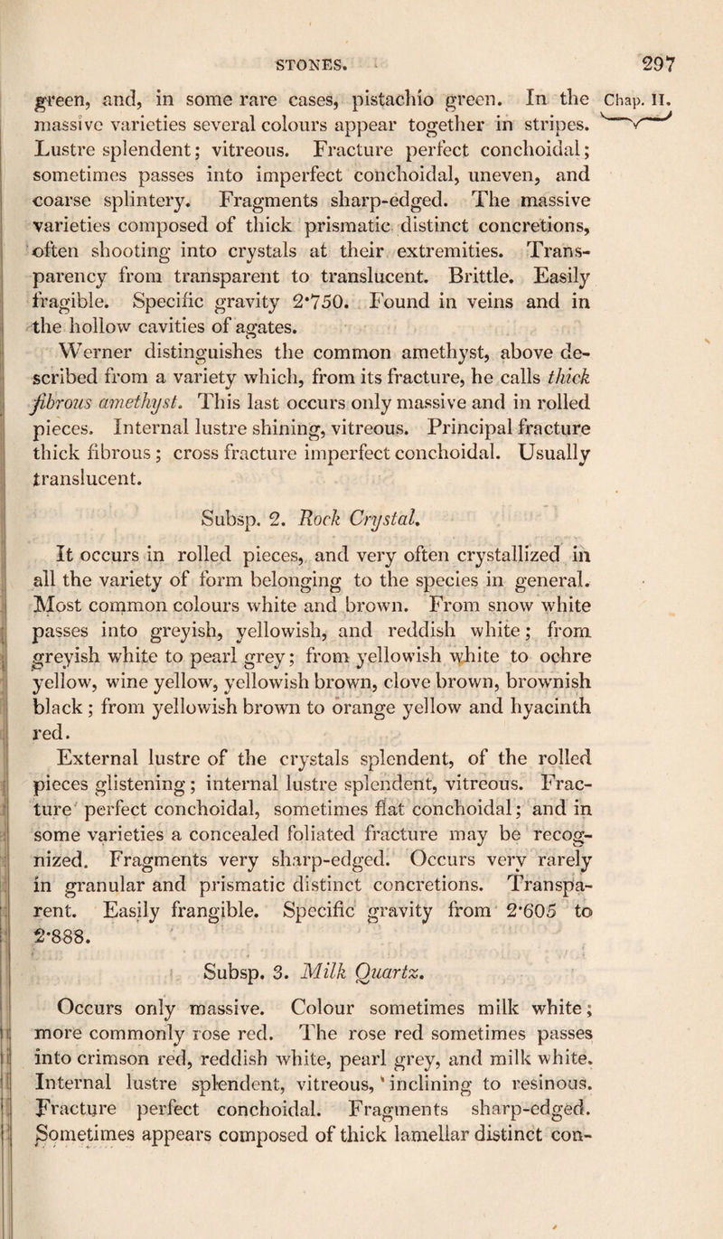 green, and, in some rare cases, pistachio green. In the massive varieties several colours appear together in stripes. Lustre splendent; vitreous. Fracture perfect conchoidal; sometimes passes into imperfect conchoidal, uneven, and coarse splintery. Fragments sharp-edged. The massive varieties composed of thick prismatic- distinct concretions, often shooting into crystals at their extremities. Trans¬ parency from transparent to translucent. Brittle. Easily fragible. Specific gravity 2*750. Found in veins and in the hollow cavities of abates. Werner distinguishes the common amethyst, above de¬ scribed from a variety which, from its fracture, he calls thick fibrous amethyst. This last occurs only massive and in rolled pieces. Internal lustre shining, vitreous. Principal fracture thick fibrous; cross fracture imperfect conchoidal. Usually translucent. Subsp. 2. Rock Crystal, It occurs in rolled pieces, and very often crystallized in all the variety of form belonging to the species in general. Most common colours white and brown. From snow white passes into greyish, yellowish, and reddish white; from greyish white to pearl grey; from yellowish^ white to ochre yellow, wine yellow, yellowish brown, clove brown, browmish black; from yellowish brown to orange j^ellow and hyacinth red. External lustre of the crystals splendent, of the rolled pieces glistening; internal lustre splendent, vitreous. Frac¬ ture perfect conchoidal, sometimes flat conchoidal; and in some varieties a concealed foliated fracture may be recog¬ nized. Fragments very sharp-edged. Occurs very rarely in granular and prismatic distinct concretions. Transpa¬ rent. Easily frangible. Specific' gravity from 2*605 to 2*888. Subsp. 3. Milk Quartz, Occurs only massive. Colour sometimes milk white; more commonly rose red. The rose red sometimes passes into crimson red, reddish white, pearl grey, and milk white. Internal lustre splendent, vitreous, * inclining to resinous. Fracture perfect conchoidal. Fragments sharp-edged. Sometimes appears composed of thick lamellar distinct con-