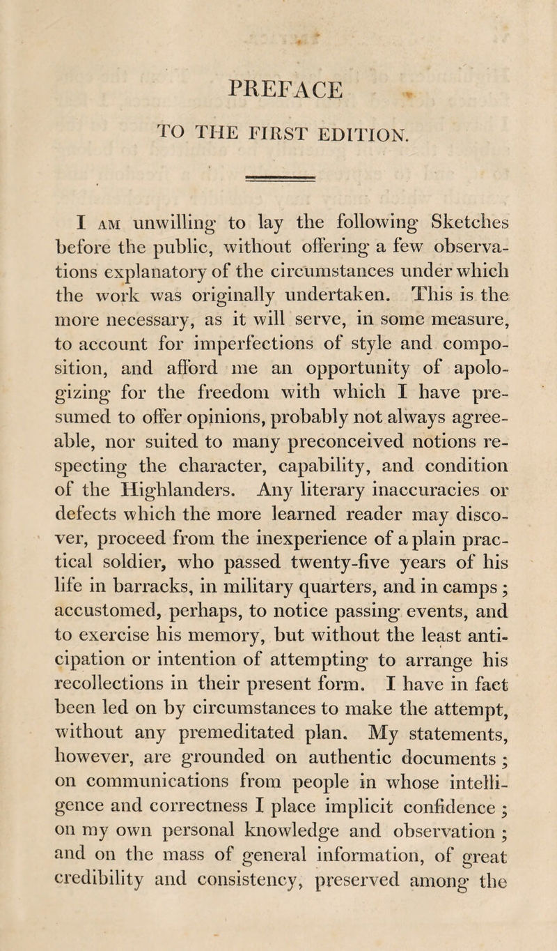 TO THE FIRST EDITION. I am unwilling to lay the following Sketches before the public, without offering a few observa¬ tions explanatory of the circumstances under which the work was originally undertaken. This is the more necessary, as it will serve, in some measure, to account for imperfections of style and compo¬ sition, and afford me an opportunity of apolo¬ gizing for the freedom with which I have pre¬ sumed to offer opinions, probably not always agree¬ able, nor suited to many preconceived notions re¬ specting the character, capability, and condition of the Highlanders. Any literary inaccuracies or defects which the more learned reader may disco¬ ver, proceed from the inexperience of a plain prac¬ tical soldier, who passed twenty-five years of his life in barracks, in military quarters, and in camps ; accustomed, perhaps, to notice passing events, and to exercise his memory, but without the least anti¬ cipation or intention of attempting to arrange his recollections in their present form. I have in fact been led on by circumstances to make the attempt, without any premeditated plan. My statements, however, are grounded on authentic documents ; on communications from people in whose intelli¬ gence and correctness I place implicit confidence ; on my own personal knowledge and observation ; and on the mass of general information, of great credibility and consistency, preserved among the