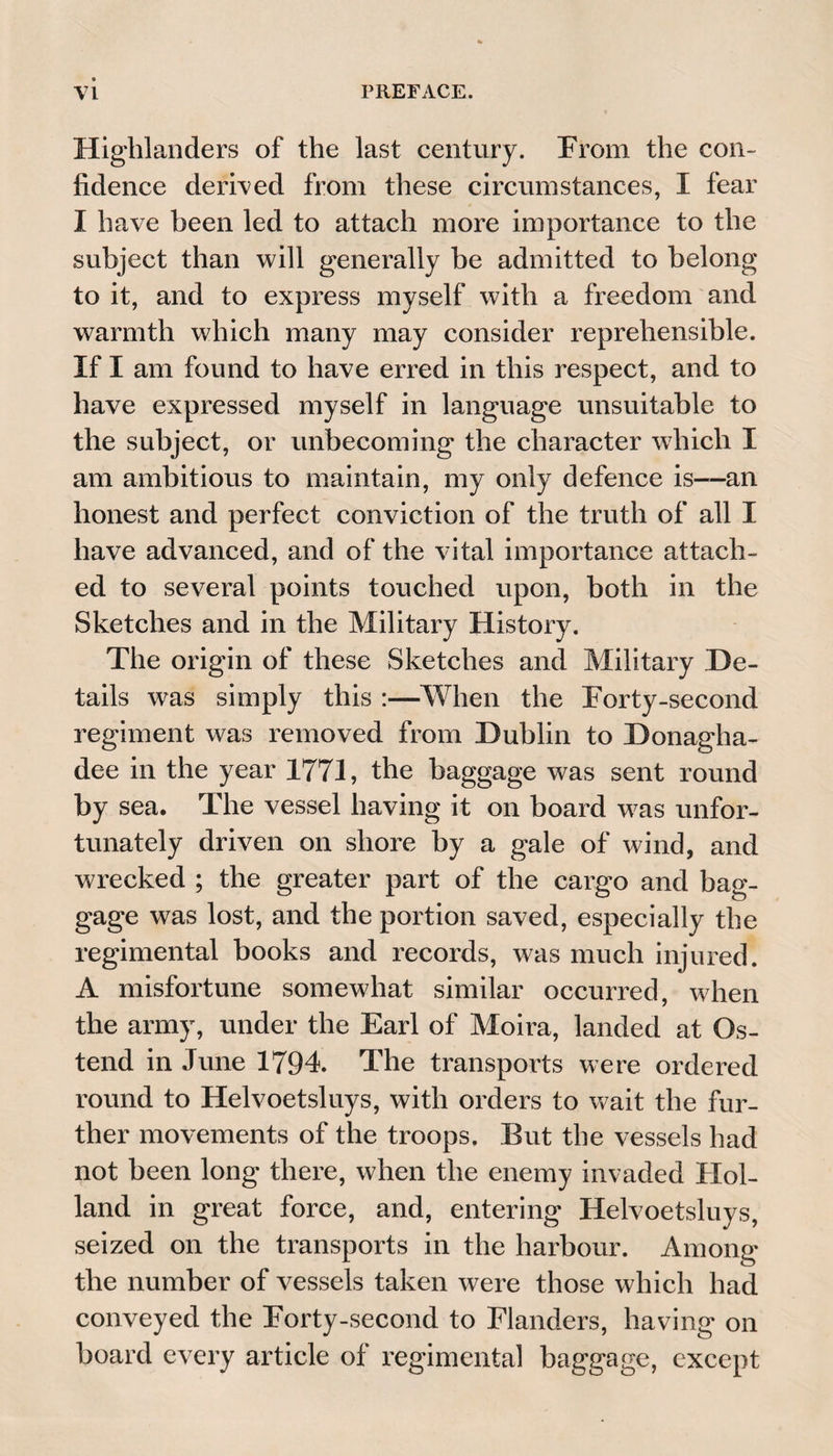Highlanders of the last century. From the con¬ fidence derived from these circumstances, I fear I have been led to attach more importance to the subject than will generally be admitted to belong to it, and to express myself with a freedom and warmth which many may consider reprehensible. If I am found to have erred in this respect, and to have expressed myself in language unsuitable to the subject, or unbecoming the character which I am ambitious to maintain, my only defence is—an honest and perfect conviction of the truth of all I have advanced, and of the vital importance attach¬ ed to several points touched upon, both in the Sketches and in the Military History. The origin of these Sketches and Military De¬ tails was simply this :—When the Forty-second regiment was removed from Dublin to Donagha- dee in the year 1771, the baggage was sent round by sea. The vessel having it on board was unfor¬ tunately driven on shore by a gale of wind, and wrecked ; the greater part of the cargo and bag¬ gage was lost, and the portion saved, especially the regimental books and records, was much injured. A misfortune somewhat similar occurred, when the army, under the Earl of Moira, landed at Os- tend in June 1794. The transports were ordered round to Helvoetsluys, with orders to wait the fur¬ ther movements of the troops. But the vessels had not been long there, when the enemy invaded Hol¬ land in great force, and, entering Helvoetsluys, seized on the transports in the harbour. Among the number of vessels taken were those which had conveyed the Forty-second to Flanders, having on board every article of regimental baggage, except