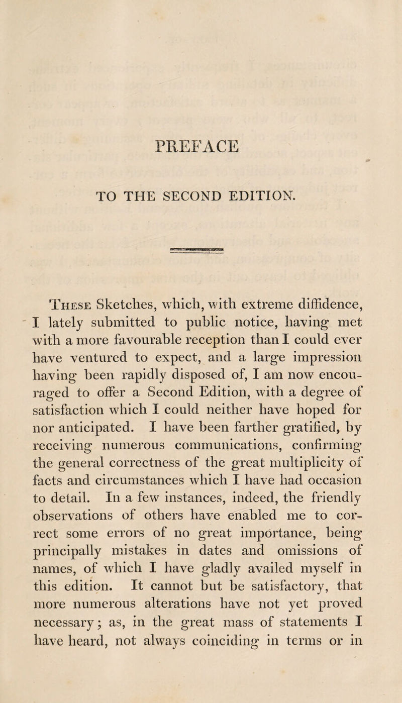 TO THE SECOND EDITION. These Sketches, which, with extreme diffidence, I lately submitted to public notice, having met with a more favourable reception than I could ever have ventured to expect, and a large impression having been rapidly disposed of, I am now encou¬ raged to offer a Second Edition, with a degree of satisfaction which I could neither have hoped for nor anticipated. I have been farther gratified, by receiving numerous communications, confirming the general correctness of the great multiplicity of facts and circumstances which I have had occasion to detail. In a few instances, indeed, the friendly observations of others have enabled me to cor¬ rect some errors of no great importance, being principally mistakes in dates and omissions of names, of which I have gladly availed myself in this edition. It cannot but be satisfactory, that more numerous alterations have not yet proved necessary; as, in the great mass of statements I have heard, not always coinciding in terms or in