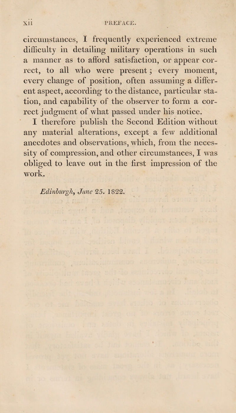 circumstances, I frequently experienced extreme difficulty in detailing military operations in such a manner as to afford satisfaction, or appear cor¬ rect, to all who were present; every moment, every change of position, often assuming a differ¬ ent aspect, according to the distance, particular sta¬ tion, and capability of the observer to form a cor¬ rect judgment of what passed under his notice. I therefore publish the Second Edition without any material alterations, except a few additional anecdotes and observations, which, from the neces¬ sity of compression, and other circumstances, I was obliged to leave out in the first impression of the work. Edinburgh, June 25. 1822.