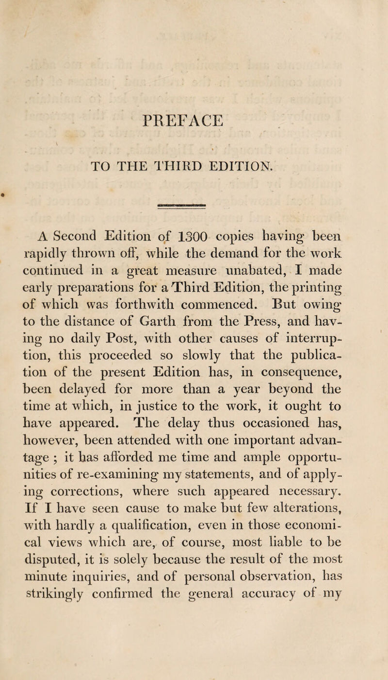 TO THE THIRD EDITION. A Second Edition of 1300 copies having been rapidly thrown off, while the demand for the work continued in a great measure unabated, I made early preparations for a Third Edition, the printing of which was forthwith commenced. But owing to the distance of Garth from the Press, and hav¬ ing no daily Post, with other causes of interrup¬ tion, this proceeded so slowly that the publica¬ tion of the present Edition has, in consequence, been delayed for more than a year beyond the time at which, in justice to the work, it ought to have appeared. The delay thus occasioned has, however, been attended with one important advan¬ tage ; it has afforded me time and ample opportu¬ nities of re-examining my statements, and of apply¬ ing corrections, where such appeared necessary. If I have seen cause to make but few alterations, with hardly a qualification, even in those economi¬ cal views which are, of course, most liable to be disputed, it is solely because the result of the most minute inquiries, and of personal observation, has strikingly confirmed the general accuracy of my