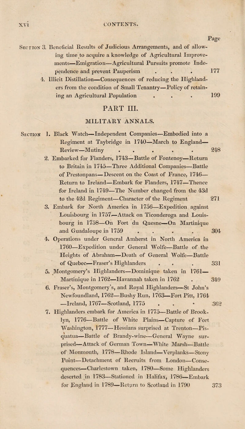 Page Section 3. Beneficial Results of Judicious Arrangements, and of allow¬ ing time to acquire a knowledge of Agricultural Improve¬ ments—Emigration—Agricultural Pursuits promote Inde¬ pendence and prevent Pauperism . . . 177 4. Illicit Distillation—Consequences of reducing the Highland¬ ers from the condition of Small Tenantry—Policy of retain¬ ing an Agricultural Population . . . 199 PART III. MILITARY ANNALS. Section 1. Black Watch—Independent Companies—Embodied into a Regiment at Taybridge in 1740—March to England— Review—Mutiny ... . . 248 2. Embarked for Flanders, 1743—Battle of Fontenoy—Return to Britain in 1745—Three Additional Companies—Battle of Prestonpans—Descent on the Coast of France, 1746— Return to Ireland—Embark for Flanders, 1747—Thence for Ireland in 1749—The Number changed from the 43d to the 42d Regiment—Character of the Regiment 271 3. Embark for North America in 1756—Expedition against Louisbourg in 1757*— Attack on Ticonderoga and Louis- bourg in 1758—On Fort du Quesne—On Martinique and Guadaloupe in 1759 . . . 304 4. Operations under General Amherst in North America in 1760—Expedition under General Wolfe—Battle of the Heights of Abraham—Death of General Wolfe—Battle of Quebec—Fraser’s Highlanders . . . 331 5. Montgomery’s Highlanders—Dominique taken in 1761— Martinique in 1762—Havannah taken in 1762 . 349 6. Fraser’s, Montgomery’s, and Royal Highlanders—St John’s Newfoundland, 1762—Bushy Run, 1763—Fort Pitt, 1764 —Ireland, 1767—Scotland, 1775 . . * 362 7. Highlanders embark for America in 1775—Battle of Brook¬ lyn, 1776—Battle of White Plains—Capture of Fort Washington, 1777—Hessians surprised at Trenton—Pis- quatua—Battle of Brandy-wine—General Wayne sur¬ prised—Attack of German Town—White Marsh—Battle of Monmouth, 1778—Rhode Island—Verplanks—Stony Point—Detachment of Recruits from London—Conse¬ quences—Charlestown taken, 1780—Some Highlanders deserted in 1783—Stationed in Flalifax, 1786—Embark for England in 1789—Return to Scotland in 1790 373