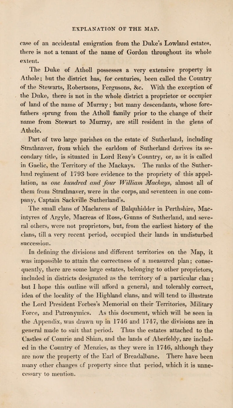 EXPLANATION OF THE MAP. case of an accidental emigration from the Duke’s Lowland estates, there is not a tenant of the name of Gordon throughout its whole extent. The Duke of Atholl possesses a very extensive property iu Athole; but the district has, for centuries, been called the Country of the Stewarts, Robertsons, Fergusons, &c. With the exception of the Duke, there is not in the whole district a proprietor or occupier of land of the name of Murray; but many descendants, whose fore¬ fathers sprung from the Atholl family prior to the change of their name from Stewart to Murray, are still resident in the glens of Athole. Part of two large parishes on the estate of Sutherland, including Strathnaver, from which the earldom of Sutherland derives its se¬ condary title, is situated in Lord Reay’s Country, or, as it is called in Gaelic, the Territory of the Mackays. The ranks of the Suther¬ land regiment of 1793 bore evidence to the propriety of this appel¬ lation, as one hundred and four William Mackays, almost all of them from Strathnaver, were in the corps, and seventeen in one com¬ pany, Captain Sackville Sutherland’s. The small clans of Maclarens of Balquhidder in Perthshire, Mac- intyres of Argyle, Macreas of Ross,-Gunns of Sutherland, and seve¬ ral others, were not proprietors, but, from the earliest history of the clans, till a very recent period, occupied their lands in undisturbed succession. In defining the divisions and different territories on the Map, it was impossible to attain the correctness of a measured plan; conse¬ quently, there are some large estates, belonging to other proprietors, included in districts designated as the territory of a particular clan; but I hope this outline will afford a general, and tolerably correct, idea of the locality of the Highland clans, and will tend to illustrate the Lord President Forbes’s Memorial on their Territories, Military Force, and Patronymics. As this document, which will be seen in the Appendix, was drawn up in 1746 and 1747, the divisions are in general made to suit that period. Thus the estates attached to the Castles of Comrie and Shian, and the lands of Aberfeldy, are includ¬ ed in the Country of Menzies, as they were in 1746, although they are now the property of the Earl of Breadalbane. There have been many other changes of property since that period, which it is unne¬ cessary to mention.