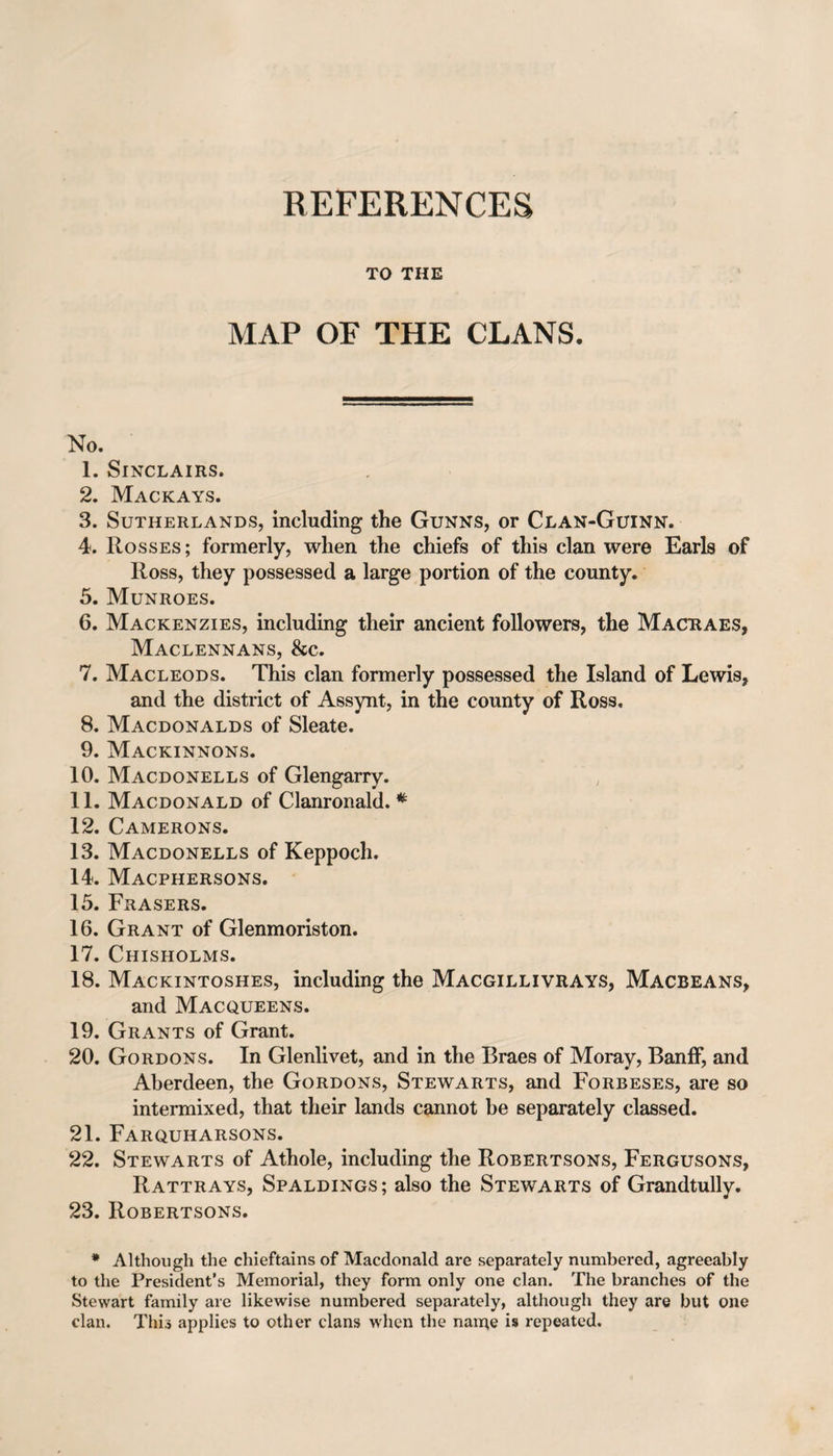 REFERENCES TO THE MAP OF THE CLANS. No. 1. Sinclairs. 2. Mackays. 3. Sutherlands, including the Gunns, or Clan-Guinn. 4. Rosses ; formerly, when the chiefs of this clan were Earls of Ross, they possessed a large portion of the county. 5. Munroes. 6. Mackenzies, including their ancient followers, the Macraes, Maclennans, &amp;c. 7. Macleods. This clan formerly possessed the Island of Lewis, and the district of Assynt, in the county of Ross. 8. Macdonalds of Sleate. 9. Mackinnons. 10. Macdonells of Glengarry. 11. Macdonald of Clanronald. * 12. Camerons. 13. Macdonells of Keppoch. 14. Macphersons. 15. Frasers. 16. Grant of Glenmoriston. 17. Chisholms. 18. Mackintoshes, including the Macgillivrays, Macbeans, and Macqueens. 19. Grants of Grant. 20. Gordons. In Glenlivet, and in the Braes of Moray, Banff, and Aberdeen, the Gordons, Stewarts, and Forbeses, are so intermixed, that their lands cannot be separately classed. 21. Farquharsons. 22. Stewarts of Athole, including the Robertsons, Fergusons, Rattrays, Spaldings; also the Stewarts of Grandtully. 23. Robertsons. * Although the chieftains of Macdonald are separately numbered, agreeably to the President’s Memorial, they form only one clan. The branches of the Stewart family are likewise numbered separately, although they are but one clan. This applies to other clans when the name is repeated.