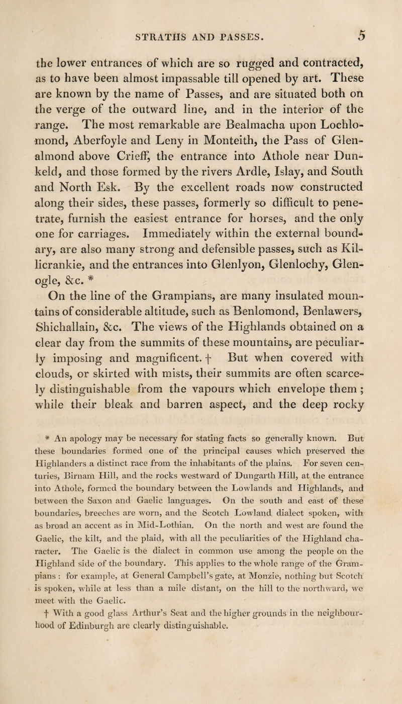 the lower entrances of which are so rugged and contracted, as to have been almost impassable till opened by art. These are known by the name of Passes, and are situated both on the verge of the outward line, and in the interior of the range. The most remarkable are Bealmacha upon Lochlo- mond, Aberfoyle and Leny in Monteith, the Pass of Glen- almond above Crieff, the entrance into Athole near Dun- keld, and those formed by the rivers Ardle, Islay, and South and North Esk. By the excellent roads now constructed along their sides, these passes, formerly so difficult to pene¬ trate, furnish the easiest entrance for horses, and the only one for carriages. Immediately within the external bound¬ ary, are also many strong and defensible passes, such as Kil- licrankie, and the entrances into Glenlyon, Glenlochy, Glen- ogle, &amp;c. * On the line of the Grampians, are many insulated moun¬ tains of considerable altitude, such as Benlomond, Benlawers, Shichallain, &amp;c. The views of the Highlands obtained on a clear day from the summits of these mountains, are peculiar¬ ly imposing and magnificent, f But when covered with clouds, or skirted with mists, their summits are often scarce¬ ly distinguishable from the vapours which envelope them ; while their bleak and barren aspect, and the deep rocky * An apology may be necessary for stating facts so generally known. But these boundaries formed one of the principal causes which preserved the Highlanders a distinct race from the inhabitants of the plains. For seven cen¬ turies, Birnam Hill, and the rocks westward of Dungarth Hill, at the entrance into Athole, formed the boundary between the Lowlands and Highlands, and between the Saxon and Gaelic languages. On the south and east of these boundaries, breeches are worn, and the Scotch Lowland dialect spoken, with as broad an accent as in Mid-Lothian. On the north and west are found the Gaelic, the kilt, and the plaid, with all the peculiarities of the Highland cha¬ racter. The Gaelic is the dialect in common use among the people on the Highland side of the boundary. This applies to the whole range of the Gram¬ pians : for example, at General Campbell’s gate, at Monzie, nothing but Scotch is spoken, while at less than a mile distant, on the hill to the northward, we meet with the Gaelic. f With a good glass Arthur’s Seat and the higher grounds in the neighbour¬ hood of Edinburgh are clearly distinguishable.