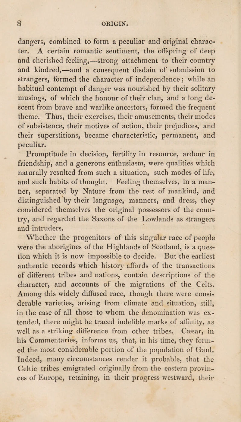 dangers, combined to form a peculiar and original charac- tera A certain romantic sentiment, the offspring of deep and cherished feeling,—-strong attachment to their country and kindred,—and a consequent disdain of submission to strangers, formed the character of independence; while an habitual contempt of danger was nourished by their solitary musings, of which the honour of their clan, and a long de¬ scent from brave and warlike ancestors, formed the frequent theme. Thus, their exercises, their amusements, their modes of subsistence, their motives of action, their prejudices, and their superstitions, became characteristic, permanent, and peculiar. Promptitude in decision, fertility in resource, ardour in friendship, and a generous enthusiasm, were qualities which naturally resulted from such a situation, such modes of life, and such habits of thought. Feeling themselves, in a man¬ ner, separated by Nature from the rest of mankind, and distinguished by their language, manners, and dress, they considered themselves the original possessors of the coun¬ try, and regarded the Saxons of the Lowlands as strangers and intruders. Whether the progenitors of this singular race of people were the aborigines of the Highlands of Scotland, is a ques¬ tion which it is now impossible to decide. But the earliest authentic records which history affords of the transactions of different tribes and nations, contain descriptions of the character, and accounts of the migrations of the Celts. Among this widely diffused race, though there were consi¬ derable varieties, arising from climate and situation, still, in the case of all those to whom the denomination was ex¬ tended, there might be traced indelible marks of affinity, as well as a striking difference from other tribes. Caesar, in his Commentaries, informs us, that, in his time, they form¬ ed the most considerable portion of the population of Gaul. Indeed, many circumstances render it probable, that the Celtic tribes emigrated originally from the eastern provin¬ ces of Europe, retaining, in their progress westward, their