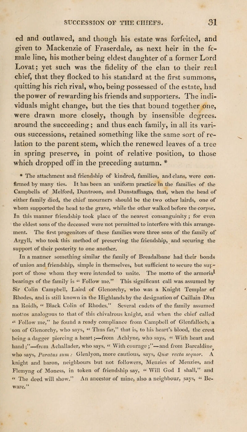 ed and outlawed, and though his estate was forfeited, and given to Mackenzie of Fraserdale, as next heir in the fe¬ male line, his mother being eldest daughter of a former Lord Lovat; yet such was the fidelity of the clan to their real chief, that they flocked to his standard at the first summons, quitting his rich rival, who, being possessed of the estate, had the power of rewarding his friends and supporters. The indi¬ viduals might change, but the ties that bound together one, were drawn more closely, though by insensible degrees, around the succeeding; and thus each family, in all its vari¬ ous successions, retained something like the same sort of re¬ lation to the parent stem, which the renewed leaves of a tree in spring preserve, in point of relative position, to those which dropped off in the preceding autumn. * * The attachment and friendship of kindred, families, and clans, were con¬ firmed by many ties. It has been an uniform practice in the families of the Campbells of Melford, Duntroon, and Dunstaflfnage, that, when the head of either family died, the chief mourners should be the two other lairds, one of whom supported the head to the grave, while the other walked before the corpse. In this manner friendship took place of the nearest consanguinity ; for even the eldest sons of the deceased were not permitted to interfere with this arrange¬ ment. The first progenitors of these families were three sons of the family of Argyll, who took this method of preserving the friendship, and securing the support of their posterity to one another. In a manner something similar the family of Breadalbane had their bonds of union and friendship, simple in themselves, but sufficient to secure the sup¬ port of those whom they w'ere intended to unite. The motto of the armorial bearings of the family is “ Follow me.” This significant call was assumed by Sir Colin Campbell, Laird of Glenorchy, who was a Knight Templar of Rhodes, and is still known in the Highlands by the designation of Caillain Dhu na Roidh, “ Black Colin of Rhodes.” Several cadets of the family assumed mottos analogous to that of this chivalrous knight, and when the chief called &lt;c Follow me,” he found a ready compliance from Campbell of Glenfalloch, a son of Glenorchy, who says, “ Thus far,” that is, to his heart’s blood, the crest being a dagger piercing a heart;—from Achlyne, who says, “ With heart and hand;”—from Achallader, who says, “ With courage—and from Barcaldine P w'ho says, Farcitus sum: Glenlyon, more cautious, says, Quce recta sequor. A knight and baron, neighbours but not followers, Menzies of Menzies, and Flemyng of Moness, in token of friendship say, “ Will God I shall,” and “ The deed will show.” An ancestor of mine, also a neighbour, says, “ Be-