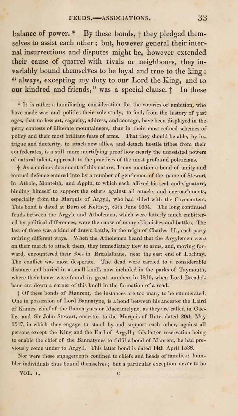 balance of power. * By these bonds, f they pledged them¬ selves to assist each other ; but, however general their inter¬ nal insurrections and disputes might be, however extended their cause of quarrel with rivals or neighbours, they in¬ variably bound themselves to be loyal and true to the king: a always, excepting my duty to our Lord the King, and to our kindred and friends, ” was a special clause, f In these * It is rather a humiliating consideration for the votaries of ambition, who have made war and politics their sole study, to find, from the history of past ages, that no less art, sagacity, address, and courage, have been displayed in the petty contests of illiterate mountaineers, than in their most refined schemes of policy and their most brilliant feats of arms. That they should be able, by in¬ trigue and dexterity, to attach new allies, and detach hostile tribes from their confederates, is a still more mortifying proof how-nearly the unassisted powers of natural talent, approach to the practices of the most profound politicians. f As a curious document of this nature, I may mention a bond of amity and mutual defence entered into by a number of gentlemen of the name of Stewart in Athole, Monteith, and Appin, to which each affixed his seal and signature, binding himself to support the others against all attacks and encroachments, especially from the Marquis of Argyll, who had sided with the Covenanters. This bond is dated at Bum of Keltney, 24th June 1654. The long continued feuds between the Argyle and Atliolemen, which were latterly much embitter¬ ed by political differences, were the cause of many skirmishes and battles. The last of these was a kind of drawn battle, in the reign of Charles II., each party retiring different ways. When the Atholemen heard that the Argylemen were on their march to attack them, they immediately flew to arms, and, moving for¬ ward, encountered their foes in Breadalbane, near thp east end of Lochtay. The conflict was most desperate. The dead were carried to a considerable distance and buried in a small knoll, now included in the parks of Taymouth, where their bones were found in great numbers in 1816, when Lord Breadal¬ bane cut down a corner of this knoll in the formation of a road. i Of these bonds of Manrent, the instances are too many to be enumerated. One in possession of Lord Bannatyne, is a bond between his ancestor the Laird of Karnes, chief of the Bannatynes or Maccamelyne, as they are called in Gae¬ lic, and Sir John Stewart, ancestor to the Marquis of Bute, dated 20th May 1547, in which they engage to stand by and support each other, against all persons except the King and the Earl of Argyll; this latter reservation being to enable the chief of the Bannatynes to fulfil a bond of Manrent, he had pre¬ viously come under to Argyll. This latter bond is dated 14th April 1538. Nor were these engagements confined to chiefs and heads of families: hum¬ bler individuals thus bound themselves; but a particular exception never to be VOL. I. C
