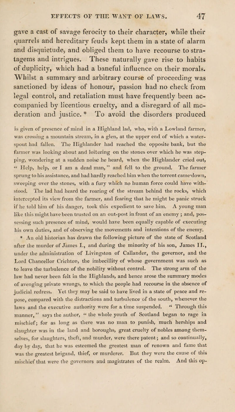 gave a cast of savage ferocity to their character, while their quarrels and hereditary feuds kept them in a state of alarm and disquietude, and obliged them to have recourse to stra¬ tagems and intrigues. These naturally gave rise to habits of duplicity, which had a baneful influence on their morals. Whilst a summary and arbitrary course of proceeding was sanctioned by ideas of honour, passion had no check from legal control, and retaliation must have frequently been ac¬ companied by licentious cruelty, and a disregard of all mo¬ deration and justice. * To avoid the disorders produced is given of presence of mind in a Highland lad, who, with a Lowland farmer, was crossing a mountain stream, in a glen, at the upper end of which a water¬ spout had fallen. The Highlander had reached the opposite bank, but the farmer was looking about and loitering on the stones over which he was step¬ ping, wondering at a sudden noise he heard, when the Highlander cried out, “ Help, help, or I am a dead man, ” and fell to the ground. The farmer sprung to his assistance, and had hardly reached him when the torrent camealown, sweeping over the stones, with a fury which no human force could have with¬ stood. The lad had heard the roaring of the stream behind the rocks, which intercepted its view from the farmer, and fearing that he might be panic struck if he told him of his danger, took this expedient to save him. A young man like this might have been trusted on an out-post in front of an enemy ; and, pos¬ sessing such presence of mind, would have been equally capable of executing his own duties, and of observing the movements and intentions of the enemy. * An old historian has drawn the following picture of the state of Scotland after the murder of James I., and during the minority of his son, James II., under the administration of Livingston of Callander, the governor, and the Lord Chancellor Crichton, the imbecillity of whose government was such as to leave the turbulence of the nobility without control. The strong arm of the law had never been felt in the Highlands, and hence arose the summary modes of avenging private wrongs, to which the people had recourse in the absence of judicial redress. Yet they may be said to have lived in a state of peace and re¬ pose, compared with the distractions and turbulence of the south, whenever the laws and the executive authority were for a time suspended. “ Through this manner, u says the author, “ the whole youth of Scotland began to rage in mischief; for as long as there was no man to punish, much herships and slaughter was in the land and boroughs, great cruelty of nobles among them¬ selves, for slaughters, theft, and murder, were there patent; and so continually, day by day, that he was esteemed the greatest man of renown and fame that was the greatest brigand, thief, or murderer. But they were the cause of this mischief that were the governors and magistrates of the realm. And this op-