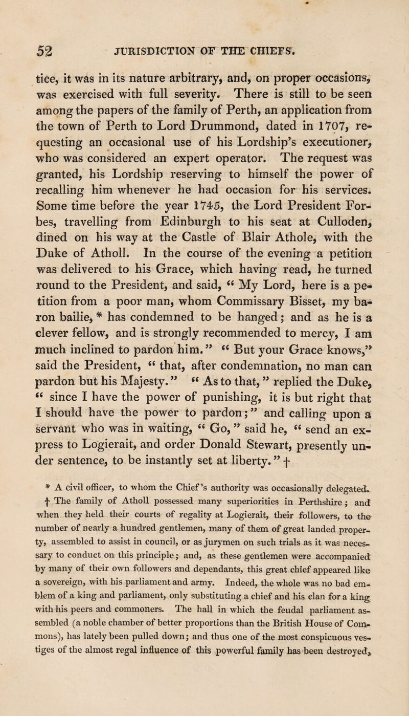 tice, it was in its nature arbitrary, and, on proper occasions, was exercised with full severity. There is still to be seen among the papers of the family of Perth, an application from the town of Perth to Lord Drummond, dated in 1707, re¬ questing an occasional use of his Lordship’s executioner, who was considered an expert operator. The request was granted, his Lordship reserving to himself the power of recalling him whenever he had occasion for his services. Some time before the year 1745, the Lord President For¬ bes, travelling from Edinburgh to his seat at Culloden, dined on his way at the Castle of Blair Athole, with the Duke of Atholl. In the course of the evening a petition was delivered to his Grace, which having read, he turned round to the President, and said, “ My Lord, here is a pe¬ tition from a poor man, whom Commissary Bisset, my ba¬ ron bailie, * has condemned to be hanged; and as he is a clever fellow, and is strongly recommended to mercy, I am much inclined to pardon him.” “ But your Grace knows,” said the President, “ that, after condemnation, no man can pardon but his Majesty. ” “ As to that, ” replied the Duke, t( since I have the power of punishing, it is but right that I should have the power to pardon;” and calling upon a servant who was in waiting, “ Go, ” said he, “ send an ex¬ press to Logierait, and order Donald Stewart, presently un¬ der sentence, to be instantly set at liberty. ” f * A civil officer, to whom the Chief’s authority was occasionally delegated. f The family of Atholl possessed many superiorities in Perthshire ; and when they held their courts of regality at Logierait, their followers, to the number of nearly a hundred gentlemen, many of them of great landed proper¬ ty, assembled to assist in council, or as jurymen on such trials as it was neces¬ sary to conduct on this principle; and, as these gentlemen were accompanied by many of their own followers and dependants, this great chief appeared like a sovereign, with his parliament and army. Indeed, the whole was no bad em¬ blem of a king and parliament, only substituting a chief and his clan for a king with his peers and commoners. The hall in which the feudal parliament as¬ sembled (a noble chamber of better proportions than the British House of Com¬ mons), has lately been pulled down; and thus one of the most conspicuous ves¬ tiges of the almost regal influence of this powerful family has been destroyed.