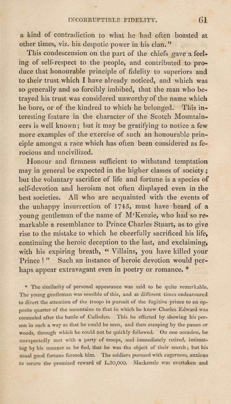 a kind of contradiction to what he had often boasted at other times, viz. his despotic power in his clan. ” This condescension on the part of the chiefs gave a feel¬ ing of self-respect to the people, and contributed to pro¬ duce that honourable principle of fidelity to superiors and to their trust which I have already noticed, and which was so generally and so forcibly imbibed, that the man who be¬ trayed his trust was considered unworthy of the name which he bore, or of the kindred to which he belonged. This in¬ teresting feature in the character of the Scotch Mountain¬ eers is well known; but it may be gratifying to notice a few more examples of the exercise of such an honourable prin¬ ciple amongst a race which has often been considered as fe¬ rocious and uncivilized. Honour and firmness sufficient to withstand temptation may in general be expected in the higher classes of society ; but the voluntary sacrifice of life and fortune is a species of self-devotion and heroism not often displayed even in the best societies. All who are acquainted with the events of the unhappy insurrection of 1745, must have heard of a young gentleman of the name of McKenzie, who had so re¬ markable a resemblance to Prince Charles Stuart, as to give rise to the mistake to which he cheerfully sacrificed his life, continuing the heroic deception to the last, and exclaiming, with his expiring breath, “ Villains, you have killed your Prince ! ” Such an instance of heroic devotion would per¬ haps appear extravagant even in poetry or romance. * * The similarity of personal appearance was said to be quite remarkable. The young gentleman was sensible of this, and at different times endeavoured to divert the attention of the troops in pursuit of the fugitive prince to an op¬ posite quarter of the mountains to that in which he knew Charles Edward was concealed after the battle of Culloden. This he effected by showing his per¬ son in such a way as that he could be seen, and then escaping by the passes or woods, through which he could not be quickly followed. On one occasion, he unexpectedly met with a party of troops, and immediately retired, intimat¬ ing by his manner as he fled, that he was the object of their search; but his usual good fortune forsook him. The soldiers pursued with eagerness, anxious to secure the promised reward of L.30,000. Mackenzie was overtaken and