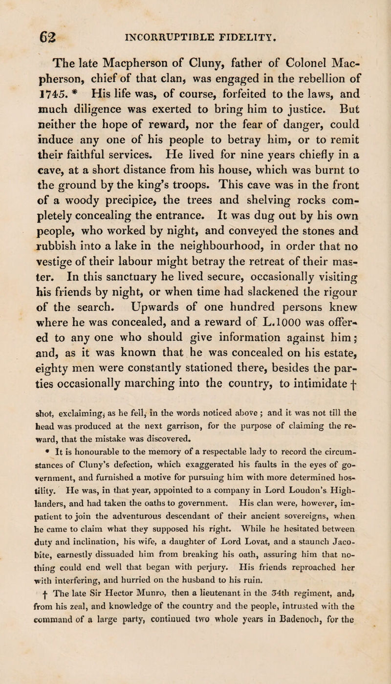 The late Macpherson of Cluny, father of Colonel Mac- pherson, chief of that clan, was engaged in the rebellion of 1745. * His life was, of course, forfeited to the laws, and much diligence was exerted to bring him to justice. But neither the hope of reward, nor the fear of danger, could induce any one of his people to betray him, or to remit their faithful services. He lived for nine years chiefly in a cave, at a short distance from his house, which was burnt to the ground by the king’s troops. This cave was in the front of a woody precipice, the trees and shelving rocks com¬ pletely concealing the entrance. It was dug out by his own people, who worked by night, and conveyed the stones and rubbish into a lake in the neighbourhood, in order that no vestige of their labour might betray the retreat of their mas¬ ter. In this sanctuary he lived secure, occasionally visiting his friends by night, or when time had slackened the rigour of the search. Upwards of one hundred persons knew where he was concealed, and a reward of L.1000 was offer¬ ed to any one who should give information against him; and, as it was known that he was concealed on his estate, eighty men were constantly stationed there, besides the par¬ ties occasionally marching into the country, to intimidate f shot, exclaiming^ as he fell,* in the words noticed above ; and it was not till the head was produced at the next garrison, for the purpose of claiming the re¬ ward, that the mistake was discovered. * It is honourable to the memory of a respectable lady to record the circum¬ stances of Cluny’s defection, wdiich exaggerated his faults in the eyes of go¬ vernment, and furnished a motive for pursuing him with more determined hos¬ tility. He was, in that year, appointed to a company in Lord Loudon’s High¬ landers, and had taken the oaths to government. His clan were, however, im¬ patient to join the adventurous descendant of their ancient sovereigns, when he came to claim what they supposed his right. While he hesitated between duty and inclination, his wife, a daughter of Lord Lovat, and a staunch Jaco¬ bite, earnestly dissuaded him from breaking his oath, assuring him that no¬ thing could end well that began with perjury. His friends reproached her with interfering, and hurried on the husband to his ruin. •j* The late Sir Hector Munro, then a lieutenant in the 34th regiment, and» from his zeal, and knowledge of the country and the people, intrusted with the command of a large party, continued two whole years in Badenoch, for the