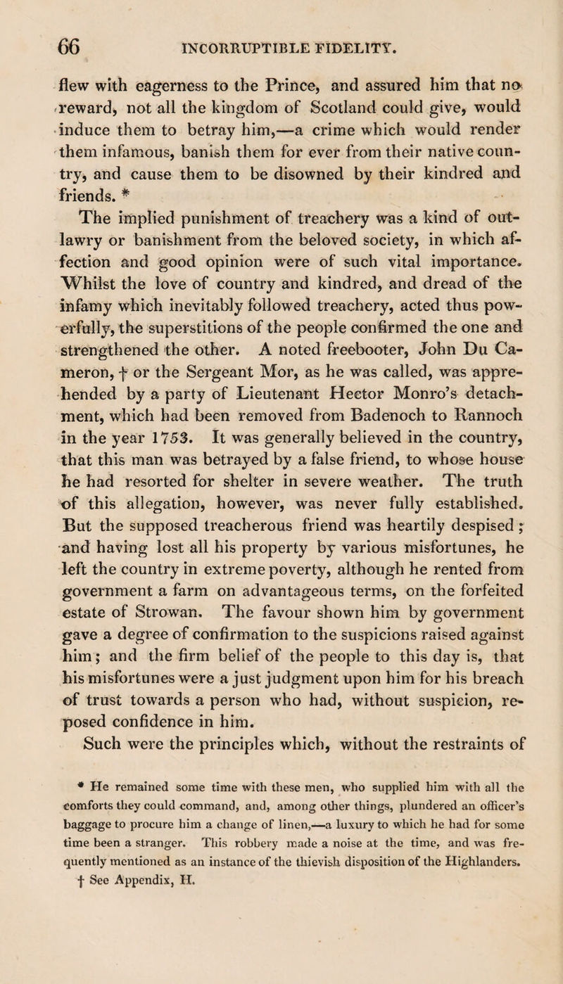 flew with eagerness to the Prince, and assured him that no reward, not all the kingdom of Scotland could give, would induce them to betray him,—a crime which would render them infamous, banish them for ever from their native coun¬ try, and cause them to be disowned by their kindred and friends. # The implied punishment of treachery was a kind of out¬ lawry or banishment from the beloved society, in which af¬ fection and good opinion were of such vital importance. Whilst the love of country and kindred, and dread of the infamy which inevitably followed treachery, acted thus pow¬ erfully, the superstitions of the people confirmed the one and strengthened the other. A noted freebooter, John Du Ca¬ meron, f or the Sergeant Mor, as he was called, was appre¬ hended by a party of Lieutenant Hector Monro’s detach¬ ment, which had been removed from Badenoch to Rannoch in the year 1753. It was generally believed in the country, that this man was betrayed by a false friend, to whose house he had resorted for shelter in severe weather. The truth of this allegation, however, was never fully established. But the supposed treacherous friend was heartily despised ; •and having lost all his property by various misfortunes, he left the country in extreme poverty, although he rented from government a farm on advantageous terms, on the forfeited estate of Strowan. The favour shown him by government gave a degree of confirmation to the suspicions raised against him; and the firm belief of the people to this day is, that his misfortunes were a just judgment upon him for his breach of trust towards a person who had, without suspicion, re¬ posed confidence in him. Such were the principles which, without the restraints of * He remained some time with these men, who supplied him with all the comforts they could command, and, among other things, plundered an officer’s baggage to procure him a change of linen,—a luxury to which he had for some time been a stranger. This robbery made a noise at the time, and was fre¬ quently mentioned as an instance of the thievish disposition of the Highlanders.