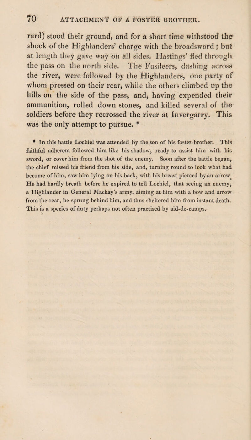 rard) stood their ground, and for a short time withstood the shock of the Highlanders’ charge with the broadsword ; but at length they gave way on all sides. Hastings’ fled through the pass on the north side. The Fusileers, dashing across the river, were followed by the Highlanders, one party of whom pressed on their rear, while the others climbed up the hills on the side of the pass, and, having expended their ammunition, rolled down stones, and killed several of the soldiers before they recrossed the river at Invergarry. This was the only attempt to pursue. # * In this battle Lochiel was attended by the son of his foster-brother. This faithful adherent followed him like his shadow, ready to assist him with his sword, or cover him from the shot of the enemy. Soon after the battle began, the chief missed his friend from his side, and, turning round to look what had become of him, saw him lying on his back, with his breast pierced by an arrow He had hardly breath before he expired to tell Lochiel, that seeing an enemy, a Highlander in General Mackay’s army, aiming at him with a bow and arrow from the rear, he sprung behind him, and thus sheltered him from instant death. f 4 * ^ This is a species of duty perhaps not often practised by aid-de-camps. i