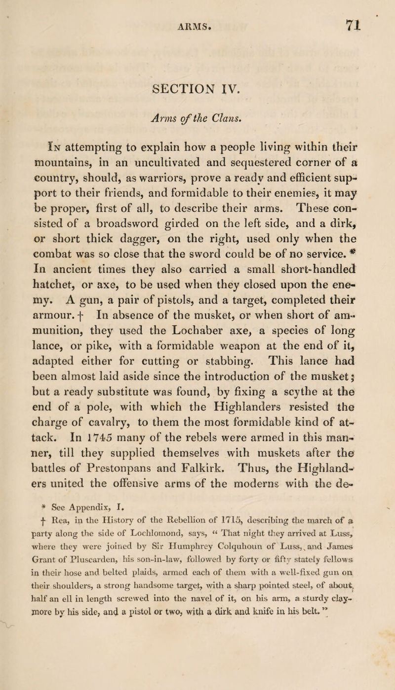 SECTION IV. Arms of the Clans. In attempting to explain how a people living within their mountains, in an uncultivated and sequestered corner of a country, should, as warriors, prove a ready and efficient sup¬ port to their friends, and formidable to their enemies, it may be proper, first of all, to describe their arms. These con¬ sisted of a broadsword girded on the left side, and a dirk, or short thick dagger, on the right, used only when the combat was so close that the sword could be of no service. * In ancient times they also carried a small short-handled hatchet, or axe, to be used when they closed upon the ene¬ my. A gun, a pair of pistols, and a target, completed their armour, f In absence of the musket, or when short of am¬ munition, they used the Lochaber axe, a species of long lance, or pike, with a formidable weapon at the end of it, adapted either for cutting or stabbing. This lance had been almost laid aside since the introduction of the musket 5 but a ready substitute was found, by fixing a scythe at the end of a pole, with which the Highlanders resisted the charge of cavalry, to them the most formidable kind of at¬ tack. In 1745 many of the rebels were armed in this man¬ ner, till they supplied themselves with muskets after the battles of Prestonpans and Falkirk. Thus, the Highland¬ ers united the offensive arms of the moderns with the de» * See Appendix, I. j- Rea, in the History of the Rebellion of 1715, describing the march of a party along the side of Lochlomond, says, “ That night they arrived at Luss, where they were joined by Sir Humphrey Colquhoun of I>uss,^and James Grant of Pluscarden, his son-in-law, followed by forty or fifty stately fellows in their hose and belted plaids, armed each of them with a well-fixed gun on their shoulders, a strong handsome target, with a sharp pointed steel, of about, half an ell in length screwed into the navel of it, on his arm, a sturdy clay¬ more by his side, and a pistol or two, with a dirk and knife in his belt. **