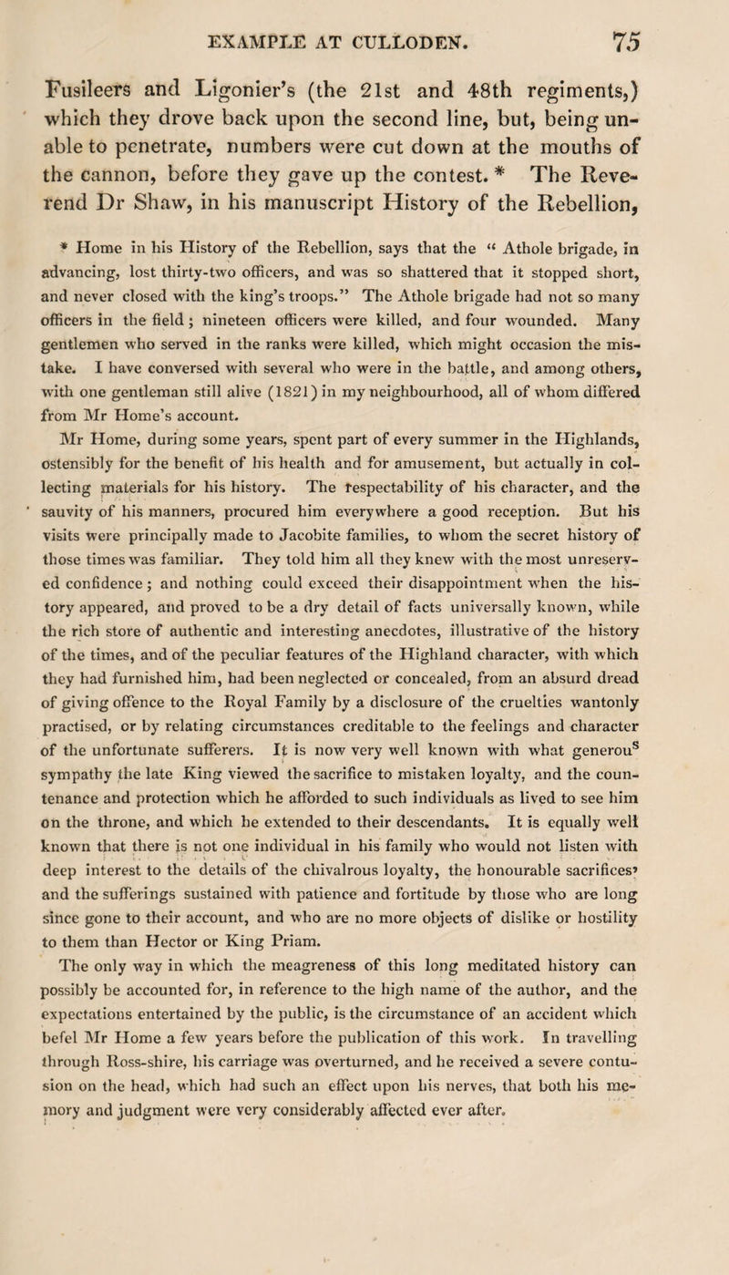 Fusileers and Ligonier’s (the 21st and 48th regiments,) which they drove back upon the second line, but, being un¬ able to penetrate, numbers were cut down at the mouths of the cannon, before they gave up the contest. # The Reve¬ rend Dr Shaw, in his manuscript History of the Rebellion, * Home in his History of the Rebellion, says that the “ Athole brigade, in advancing, lost thirty-two officers, and was so shattered that it stopped short, and never closed with the king’s troops.” The Athole brigade had not so many officers in the field; nineteen officers were killed, and four wounded. Many gentlemen who served in the ranks were killed, which might occasion the mis¬ take. I have conversed with several who were in the battle, and among others, with one gentleman still alive (1821) in my neighbourhood, all of whom differed from Mr Home’s account. Mr Home, during some years, spent part of every summer in the Highlands, ostensibly for the benefit of his health and for amusement, but actually in col¬ lecting materials for his history. The respectability of his character, and the ‘ sauvity of his manners, procured him everywhere a good reception. But his visits were principally made to Jacobite families, to whom the secret history of those times was familiar. They told him all they knew with the most unreserv¬ ed confidence ; and nothing could exceed their disappointment wrhen the his¬ tory appeared, and proved to be a dry detail of facts universally known, while the rich store of authentic and interesting anecdotes, illustrative of the history of the times, and of the peculiar features of the Highland character, with which they had furnished him, had been neglected or concealed, from an absurd dread of giving offence to the Royal Family by a disclosure of the cruelties wantonly practised, or by relating circumstances creditable to the feelings and character of the unfortunate sufferers. It is now very well known with what generous sympathy the late King viewed the sacrifice to mistaken loyalty, and the coun¬ tenance and protection which he afforded to such individuals as lived to see him on the throne, and which he extended to their descendants. It is equally well known that there is not one individual in his family who would not listen with deep interest to the details of the chivalrous loyalty, the honourable sacrifices’ and the sufferings sustained with patience and fortitude by those who are long since gone to their account, and who are no more objects of dislike or hostility to them than Hector or King Priam. The only way in which the meagreness of this long meditated history can possibly be accounted for, in reference to the high name of the author, and the expectations entertained by the public, is the circumstance of an accident which befel Mr Home a few years before the publication of this work. In travelling through Ross-shire, his carriage was overturned, and he received a severe contu¬ sion on the head, which had such an effect upon his nerves, that both his me¬ mory and judgment were very considerably affected ever after.