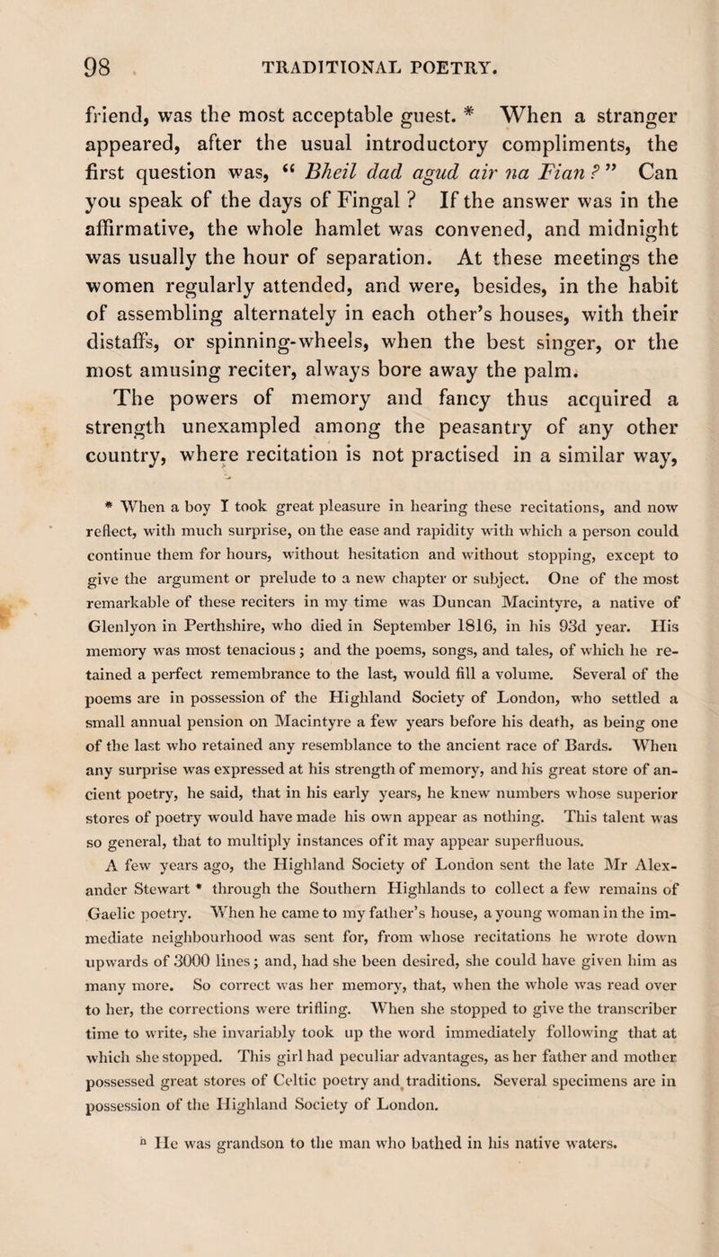 friend, was the most acceptable guest. # When a stranger appeared, after the usual introductory compliments, the first question was, “ Bheil dad agud air na Fian ? ” Can you speak of the days of Fingal ? If the answer was in the affirmative, the whole hamlet was convened, and midnight was usually the hour of separation. At these meetings the women regularly attended, and were, besides, in the habit of assembling alternately in each other’s houses, with their distaffs, or spinning-wheels, when the best singer, or the most amusing reciter, always bore away the palm. The powers of memory and fancy thus acquired a strength unexampled among the peasantry of any other country, where recitation is not practised in a similar way, * When a boy I took great pleasure in hearing these recitations, and now reflect, with much surprise, on the ease and rapidity with which a person could continue them for hours, without hesitation and without stopping, except to give the argument or prelude to a new chapter or subject. One of the most remarkable of these reciters in my time was Duncan Macintyre, a native of Glenlyon in Perthshire, who died in September 1816, in his 93d year. His memory was most tenacious ; and the poems, songs, and tales, of which he re¬ tained a perfect remembrance to the last, would fill a volume. Several of the poems are in possession of the Highland Society of London, who settled a small annual pension on Macintyre a few years before his death, as being one of the last who retained any resemblance to the ancient race of Bards. When any surprise was expressed at his strength of memory, and his great store of an¬ cient poetry, he said, that in his early years, he knew numbers whose superior stores of poetry would have made his own appear as nothing. This talent was so general, that to multiply instances ofit may appear superfluous. A few years ago, the Highland Society of London sent the late Mr Alex¬ ander Stewart * through the Southern Highlands to collect a few remains of Gaelic poetry. When he came to my father’s house, a young woman in the im¬ mediate neighbourhood was sent for, from whose recitations he wrote down upwards of 3000 lines; and, had she been desired, she could have given him as many more. So correct was her memory, that, when the whole was read over to her, the corrections were trifling. When she stopped to give the transcriber time to write, she invariably took up the word immediately following that at which she stopped. This girl had peculiar advantages, as her father and mother possessed great stores of Celtic poetry and traditions. Several specimens are in possession of the Highland Society of London. h lie was grandson to the man who bathed in his native waters.