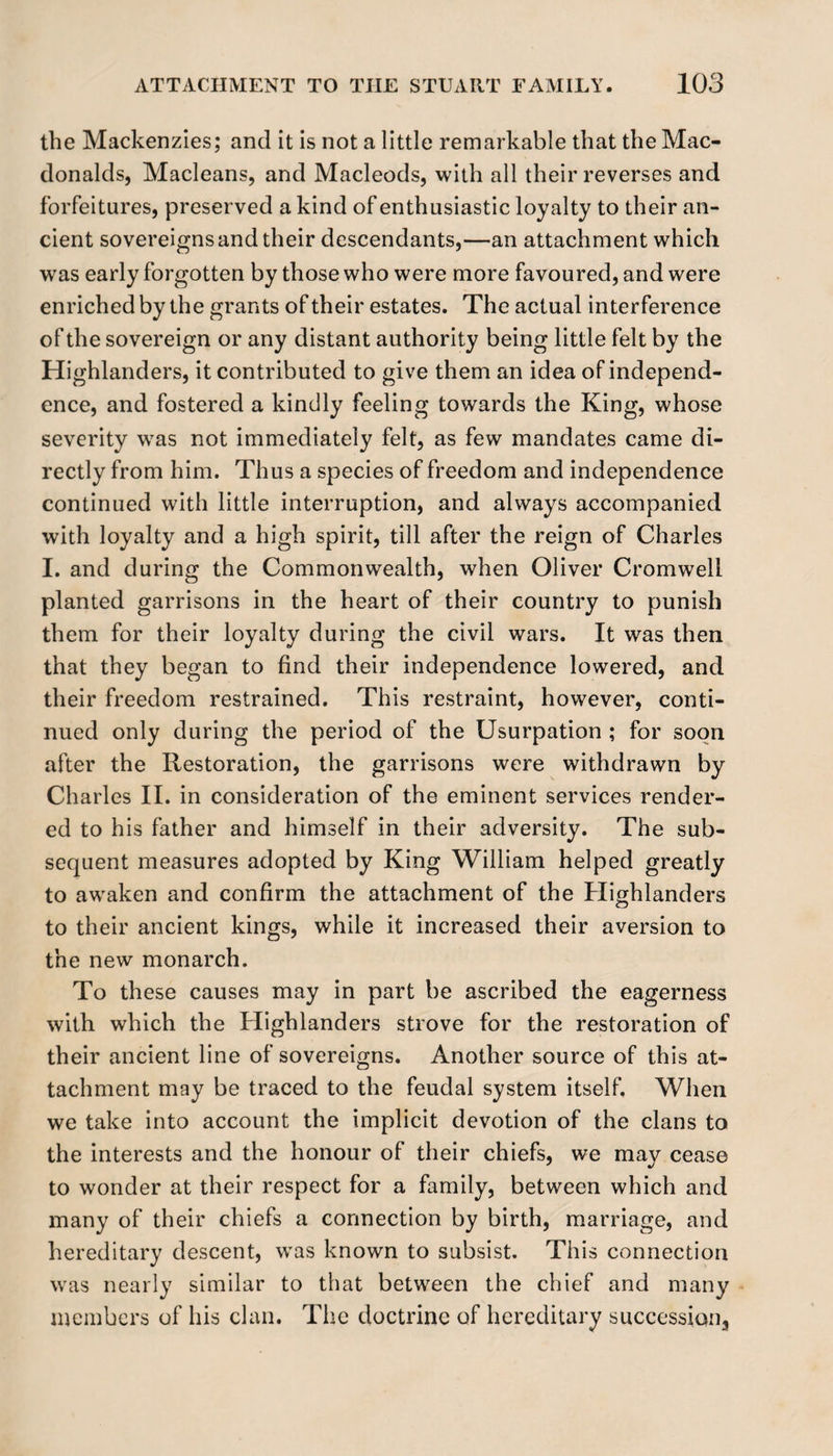 the Mackenzies; and it is not a little remarkable that the Mac¬ donalds, Macleans, and Macleods, with all their reverses and forfeitures, preserved a kind of enthusiastic loyalty to their an¬ cient sovereigns and their descendants,—an attachment which was early forgotten by those who were more favoured, and were enriched by the grants of their estates. The actual interference of the sovereign or any distant authority being little felt by the Highlanders, it contributed to give them an idea of independ¬ ence, and fostered a kindly feeling towards the King, whose severity was not immediately felt, as few mandates came di¬ rectly from him. Thus a species of freedom and independence continued with little interruption, and always accompanied with loyalty and a high spirit, till after the reign of Charles I. and during the Commonwealth, when Oliver Cromwell planted garrisons in the heart of their country to punish them for their loyalty during the civil wars. It was then that they began to find their independence lowered, and their freedom restrained. This restraint, however, conti¬ nued only during the period of the Usurpation ; for soon after the Restoration, the garrisons were withdrawn by Charles II. in consideration of the eminent services render¬ ed to his father and himself in their adversity. The sub¬ sequent measures adopted by King William helped greatly to awaken and confirm the attachment of the Highlanders to their ancient kings, while it increased their aversion to the new monarch. To these causes may in part be ascribed the eagerness with which the Highlanders strove for the restoration of their ancient line of sovereigns. Another source of this at¬ tachment may be traced to the feudal system itself. When we take into account the implicit devotion of the clans to the interests and the honour of their chiefs, we may cease to wonder at their respect for a family, between which and many of their chiefs a connection by birth, marriage, and hereditary descent, was known to subsist. This connection was nearly similar to that between the chief and many members of his clan. The doctrine of hereditary succession.