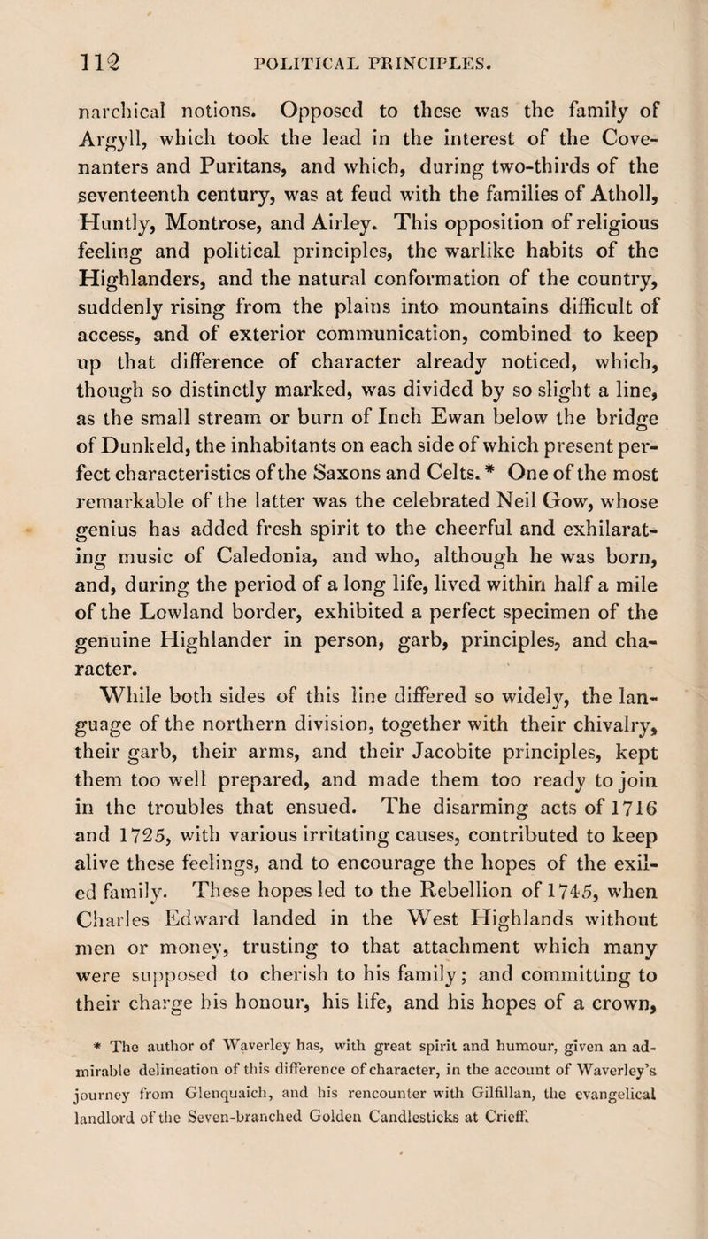 narchical notions. Opposed to these was the family of Argyll, which took the lead in the interest of the Cove¬ nanters and Puritans, and which, during two-thirds of the seventeenth century, was at feud with the families of Atholl, Huntly, Montrose, and Airley. This opposition of religious feeling and political principles, the warlike habits of the Highlanders, and the natural conformation of the country, suddenly rising from the plains into mountains difficult of access, and of exterior communication, combined to keep up that difference of character already noticed, which, though so distinctly marked, was divided by so slight a line, as the small stream or burn of Inch Ewan below the bridge of Dunkeld, the inhabitants on each side of which present per¬ fect characteristics of the Saxons and Celts. * One of the most remarkable of the latter was the celebrated Neil Gow, whose genius has added fresh spirit to the cheerful and exhilarat¬ ing music of Caledonia, and who, although he was born, and, during the period of a long life, lived within half a mile of the Lowland border, exhibited a perfect specimen of the genuine Highlander in person, garb, principles, and cha¬ racter. While both sides of this line differed so widely, the lan¬ guage of the northern division, together with their chivalry, their garb, their arms, and their Jacobite principles, kept them too well prepared, and made them too ready to join in the troubles that ensued. The disarming acts of 1716 and 1725, with various irritating causes, contributed to keep alive these feelings, and to encourage the hopes of the exil¬ ed family. These hopes led to the Rebellion of 1715, when Ch arles Edward landed in the West Highlands without men or money, trusting to that attachment which many were supposed to cherish to his family; and committing to their charge his honour, his life, and his hopes of a crown, * The author of Waverley has, with great spirit and humour, given an ad¬ mirable delineation of this difference of character, in the account of Waverley’s journey from Glenquaich, and his rencounter with Gilfillan, the evangelical landlord of the Seven-branched Golden Candlesticks at Crieff