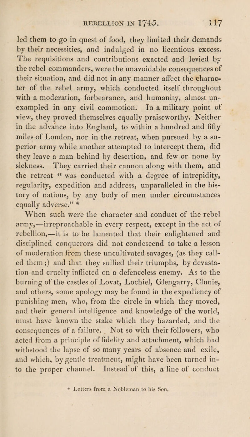 led them to go in quest of food, they limited their demands by their necessities, and indulged in no licentious excess. The requisitions and contributions exacted and levied by the rebel commanders, were the unavoidable consequences of their situation, and did not in any manner affect the 'charac¬ ter of the rebel army, which conducted itself throughout with a moderation, forbearance, and humanity, almost un~ exampled in any civil commotion. In a military point of view, they proved themselves equally praiseworthy. Neither in the advance into England, to within a hundred and fifty miles of London, nor in the retreat, when pursued by a su¬ perior army while another attempted to intercept them, did they leave a man behind by desertion, and few or none by sickness. They carried their cannon along with them, and the retreat “ was conducted with a degree of intrepidity, regularity, expedition and address, unparalleled in the his¬ tory of nations, by any body of men under circumstances equally adverse.” * When such were the character and conduct of the rebel army,—irreproachable in every respect, except in the act of rebellion,—it is to be lamented that their enlightened and disciplined conquerors did not condescend to take a lesson of moderation from these uncultivated savages, (as they call¬ ed them ;) and that they sullied their triumphs, by devasta¬ tion and cruelty inflicted on a defenceless enemy. As to the burning of the castles of Lovat, Lochiel, Glengarry, Clunie, and others, some apology may be found in the expediency of punishing men, who, from the circle in which they moved, and their general intelligence and knowledge of the world, must have known the stake which they hazarded, and the consequences of a failure. Not so with their followers, who acted from a principle of fidelity and attachment, which had withstood the lapse of so many years of absence and exile, and which, by gentle treatment, might have been turned in¬ to the proper channel. Instead of this, a line of conduct * Letters from a Nobleman to his Son.