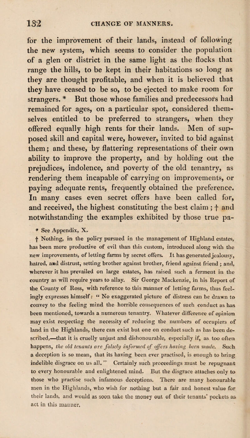 for the improvement of their lands, instead of following the new system, which seems to consider the population of a glen or district in the same light as the flocks that range the hills, to be kept in their habitations so long as they are thought profitable, and when it is believed that they have ceased to be so, to be ejected to make room for strangers. # But those whose families and predecessors had remained for ages, on a particular spot, considered them¬ selves entitled to be preferred to strangers, when they offered equally high rents for their lands. Men of sup¬ posed skill and capital were, however, invited to bid against them; and these, by flattering representations of their own ability to improve the property, and by holding out the prejudices, indolence, and poverty of the old tenantry, as rendering them incapable of carrying on improvements, or paying adequate rents, frequently obtained the preference. In many cases even secret offers have been called for, and received, the highest constituting the best claim ; f and notwithstanding the examples exhibited by those true pa- * See Appendix, X. ■j&gt; Nothing, in the policy pursued in the management of Highland estates, has been more productive of evil than this custom, introduced along with the new improvements, of letting farms by secret offers. It has generated jealousy, hatred, a»d distrust, setting brother against brother, friend against friend ; and, wherever it has prevailed on large estates, has raised such a ferment in the country as will require years to allay. Sir George Mackenzie, in his Report of the County of Ross, with reference to this manner of letting farms, thus feel¬ ingly expresses himself r “ No exaggerated picture of distress can be drawn to convey to the feeling mind the horrible consequences of such conduct as has been mentioned, towards a numerous tenantry. Whatever difference of opinion may exist respecting the necessity of reducing the numbers of occupiers of land in the Highlands,, there can exist but one on conduct such as has been de¬ scribed,—that it is cruelly unjust and dishonourable, especially if, as too often happens, the old tenants are falsely informed of offers having been made. Such a deception is so mean, that its having been ever practised, is enough to bring indelible disgrace on us all. ” Certainly such proceedings must be repugnant to every honourable and enlightened mind. But the disgrace attaches only to those who practise such infamous deceptions. There are many honourable men in the Highlands, who wish for nothing but a fair and honest value for their lands, and would as soon take the money out of their tenants’ pockets as act in this maimer.