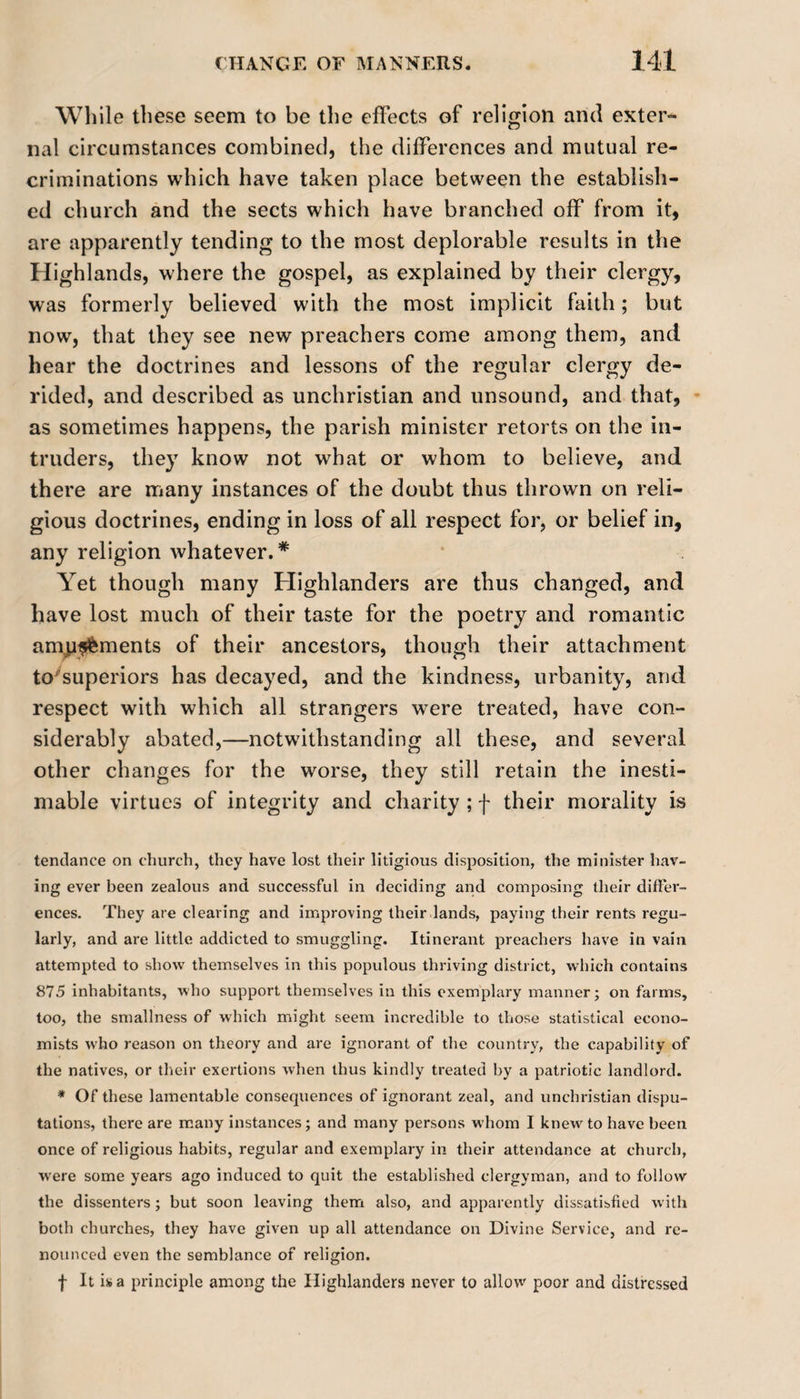 While these seem to be the effects of religion and exter¬ nal circumstances combined, the differences and mutual re¬ criminations which have taken place between the establish¬ ed church and the sects which have branched off from it, are apparently tending to the most deplorable results in the Highlands, where the gospel, as explained by their clergy, was formerly believed with the most implicit faith; but now, that they see new preachers come among them, and hear the doctrines and lessons of the regular clergy de¬ rided, and described as unchristian and unsound, and that, as sometimes happens, the parish minister retorts on the in¬ truders, they know not what or whom to believe, and there are many instances of the doubt thus thrown on reli¬ gious doctrines, ending in loss of all respect for, or belief in, any religion whatever.* Yet though many Highlanders are thus changed, and have lost much of their taste for the poetry and romantic amgffcments of their ancestors, though their attachment to'superiors has decayed, and the kindness, urbanity, and respect with which all strangers were treated, have con¬ siderably abated,—notwithstanding all these, and several other changes for the worse, they still retain the inesti¬ mable virtues of integrity and charity ; f their morality is tendance on church, they have lost their litigious disposition, the minister hav¬ ing ever been zealous and successful in deciding and composing their differ¬ ences. They are clearing and improving their lands, paying their rents regu¬ larly, and are little addicted to smuggling. Itinerant preachers have in vain attempted to show themselves in this populous thriving district, which contains 875 inhabitants, who support themselves in this exemplary manner; on farms, too, the smallness of which might seem incredible to those statistical econo¬ mists who reason on theory and are ignorant of the country, the capability of the natives, or their exertions when thus kindly treated by a patriotic landlord. * Of these lamentable consequences of ignorant zeal, and unchristian dispu¬ tations, there are many instances; and many persons whom I knew to have been once of religious habits, regular and exemplary in their attendance at church, were some years ago induced to quit the established clergyman, and to follow the dissenters; but soon leaving them also, and apparently dissatisfied with both churches, they have given up all attendance on Divine Service, and re¬ nounced even the semblance of religion. f It is a principle among the Highlanders never to allow poor and distressed