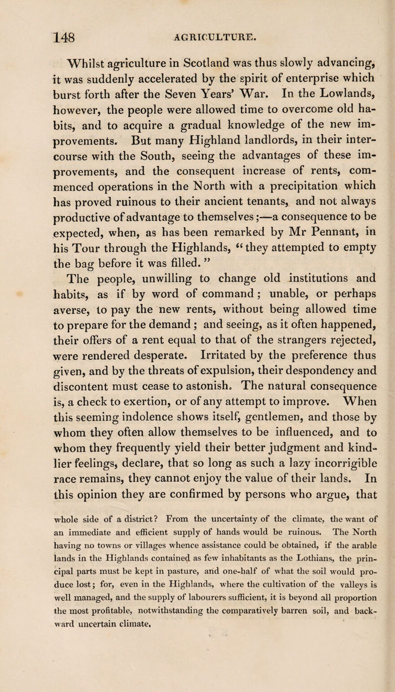 Whilst agriculture in Scotland was thus slowly advancing, it was suddenly accelerated by the spirit of enterprise which burst forth after the Seven Years* War. In the Lowlands, however, the people were allowed time to overcome old ha¬ bits, and to acquire a gradual knowledge of the new im¬ provements. But many Highland landlords, in their inter¬ course with the South, seeing the advantages of these im¬ provements, and the consequent increase of rents, com¬ menced operations in the North with a precipitation which has proved ruinous to their ancient tenants, and not always productive of advantage to themselvesa consequence to be expected, when, as has been remarked by Mr Pennant, in his Tour through the Highlands, “ they attempted to empty the bag before it was filled. ” The people, unwilling to change old institutions and habits, as if by word of command; unable, or perhaps averse, to pay the new rents, without being allowed time to prepare for the demand ; and seeing, as it often happened, their offers of a rent equal to that of the strangers rejected, were rendered desperate. Irritated by the preference thus given, and by the threats of expulsion, their despondency and discontent must cease to astonish. The natural consequence is, a check to exertion, or of any attempt to improve. When this seeming indolence shows itself, gentlemen, and those by whom they often allow themselves to be influenced, and to whom they frequently yield their better judgment and kind¬ lier feelings, declare, that so long as such a lazy incorrigible race remains, they cannot enjoy the value of their lands. In this opinion they are confirmed by persons who argue, that whole side of a district? From the uncertainty of the climate, the want of an immediate and efficient supply of hands would be ruinous. The North having no towns or villages whence assistance could be obtained, if the arable lands in the Highlands contained as few inhabitants as the Lothians, the prin¬ cipal parts must be kept in pasture, and one-half of what the soil would pro¬ duce lost; for, even in the Highlands, where the cultivation of the valleys is well managed, and the supply of labourers sufficient, it is beyond all proportion the most profitable, notwithstanding the comparatively barren soil, and back¬ ward uncertain climate.