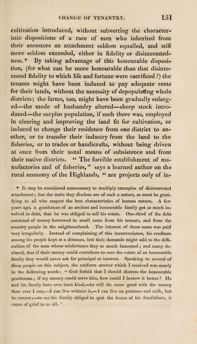 cultivation introduced, without subverting the character¬ istic dispositions of a race of men who inherited from their ancestors an attachment seldom equalled, and still more seldom exceeded, either in fidelity or disinterested¬ ness. * By taking advantage of this honourable disposi¬ tion, (for what can be more honourable than that disinte¬ rested fidelity to which life and fortune were sacrificed ?) the tenants might have been induced to pay adequate rents for their lands, without the necessity of depopulating whole districts; the farms, too, might have been gradually enlarg¬ ed—the mode of husbandry altered—sheep stock intro¬ duced—the surplus population, if such there was, employed in clearing and improving the land fit for cultivation, or induced to change their residence from one district to an¬ other, or to transfer their industry from the land to the fisheries, or to trades or handicrafts, without being driven at once from their usual means of subsistence and from their native districts.  The forcible establishment of ma¬ nufactories and of fisheries, ” says a learned author on the rural economy of the Highlands, 66 are projects only of in- * It may be considered unnecessary to multiply examples of disinterested attachment j but the traits they disclose are of such a nature, as must be grati¬ fying to all who respect the best characteristics of human nature. A few years ago, a gentleman of an ancient and honourable family got so much in¬ volved in debt, that he was obliged to sell his estate. One-third of the debt consisted of money borrowed in small sums from his tenants, and from the country people in the neighbourhood. The interest of these sums was paid very irregularly. Instead of complaining of this inconvenience, his creditors among his people kept at a distance, lest their demands might add to the diffi¬ culties of the man whose misfortunes they so much lamented ; and many de¬ clared, that if their money could contribute to save the estate of an honourable family they would never ask for principal or interest. Speaking to several of these people on this subject, the uniform answer which I received was nearly in the following words ; “ God forbid that I should distress the honourable gentleman ; if my money could serve him, how could I bestow it better? He and his family have ever been kind,—he will do more good with the money than ever I can,—I can live without it,— I can live on potatoes and milk, but he cannot;—to see his family obliged to quit the house of his forefathers, is cause of grief to us all, ”