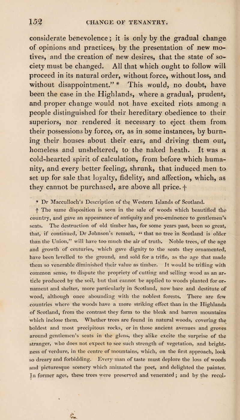 considerate benevolence; it is only by the gradual change of opinions and practices, by the presentation of new mo¬ tives, and the creation of new desires, that the state of so¬ ciety must be changed. All that which ought to follow will proceed in its natural order, without force, without loss, and without disappointment.” # This would, no doubt, have been the case in the Highlands, where a gradual, prudent, and proper change would not have excited riots among a people distinguished for their hereditary obedience to their superiors, nor rendered it necessary to eject them from their possessions by force, or, as in some instances, by burn¬ ing their houses about their ears, and driving them out, homeless and unsheltered, to the naked heath. It was a cold-hearted spirit of calculation, from before which huma¬ nity, and every better feeling, shrunk, that induced men to set up for sale that loyalty, fidelity, and affection, which, as they cannot be purchased, are above all price, f * Dr Macculloch’s Description of th§ Western Islands of Scotland. ■f The same disposition is seen in the sale of woods which beautified the country, and gave an appearance of antiquity and pre-eminence to gentlemen’s seats. The destruction of old timber has, for some years past, been so great, that, if continued, Dr Johnson’s remark, “ that no tree in Scotland is older than the Union,” will have too much the air of truth. Noble trees, of the age and growth of centuries, which gave dignity to the seats they ornamented, have been levelled to the ground, and sold for a trifle, as the age that made them so venerable diminished their value as timber. It would be trifling with common sense, to dispute the propriety of cutting and selling wood as an ar¬ ticle produced by the soil, but that cannot be applied to woods planted for or¬ nament and shelter, more particularly in Scotland, now bare and destitute of wood, although once abounding with the noblest forests. There are few countries where the woods have a more striking effect than in the Highlands of Scotland, from the contrast they form to the bleak and barren mountains which inclose them. Whether trees are found in natural woods, covering the boldest and most precipitous rocks, or in those ancient avenues and groves around gentlemen’s seats in the glens, they alike excite the surprise of the stranger, who does not expect to see such strength of vegetation, and bright¬ ness of verdure, in the centre of mountains, which, on the first approach, look so dreary and forbidding. Every man of taste must deplore the loss of woods and picturesque scenery which animated the poet, and delighted the painter. In former ages, these trees were preserved and venerated; and by the recoE *>