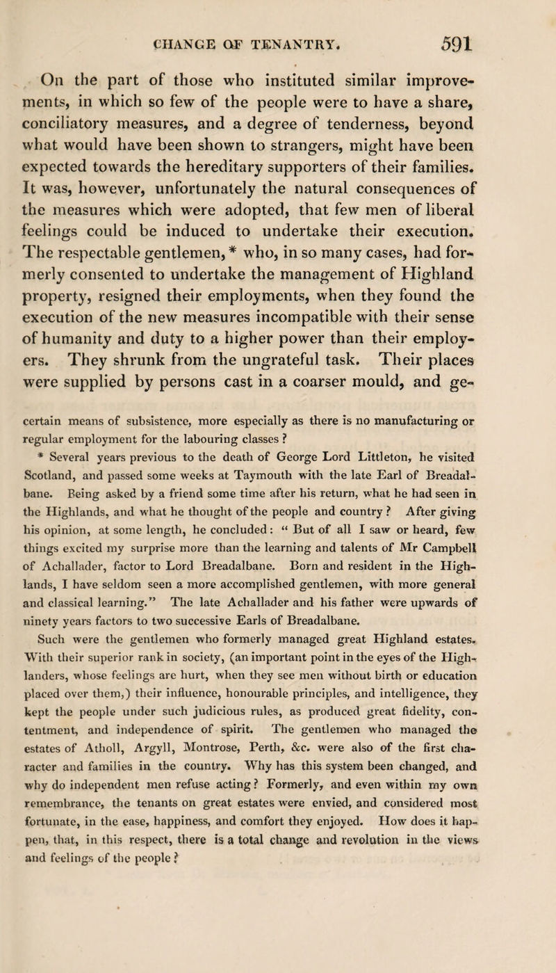 On the part of those who instituted similar improve¬ ments, in which so few of the people were to have a share, conciliatory measures, and a degree of tenderness, beyond what would have been shown to strangers, might have been expected towards the hereditary supporters of their families. It was, however, unfortunately the natural consequences of the measures which were adopted, that few men of liberal feelings could be induced to undertake their execution. The respectable gentlemen, * who, in so many cases, had for¬ merly consented to undertake the management of Highland property, resigned their employments, when they found the execution of the new measures incompatible with their sense of humanity and duty to a higher power than their employ¬ ers. They shrunk from the ungrateful task. Their places were supplied by persons cast in a coarser mould, and ge- certain means of subsistence, more especially as there is no manufacturing or regular employment for the labouring classes ? * Several years previous to the death of George Lord Littleton, he visited Scotland, and passed some weeks at Taymouth with the late Earl of Breadal- bane. Being asked by a friend some time after his return, what he had seen in the Highlands, and what he thought of the people and country ? After giving his opinion, at some length, he concluded: “ But of all I saw or heard, few things excited my surprise more than the learning and talents of Mr Campbell of Achallader, factor to Lord Breadalbane. Born and resident in the High¬ lands, I have seldom seen a more accomplished gentlemen, with more general and classical learning.” The late Achallader and his father were upwards of ninety years factors to two successive Earls of Breadalbane. Such were the gentlemen who formerly managed great Highland estates. With their superior rank in society, (an important point in the eyes of the High¬ landers, whose feelings are hurt, when they see men without birth or education placed over them,) their influence, honourable principles, and intelligence, they kept the people under such judicious rules, as produced great fidelity, con¬ tentment, and independence of spirit. The gentlemen who managed the estates of Atholl, Argyll, Montrose, Perth, &amp;c. were also of the first cha¬ racter and families in the country. Why has this system been changed, and why do independent men refuse acting ? Formerly, and even within my own remembrance, the tenants on great estates were envied, and considered most fortunate, in the ease, happiness, and comfort they enjoyed. How does it hap¬ pen, that, in this respect, there is a total change and revolution in the views and feelings of the people ?