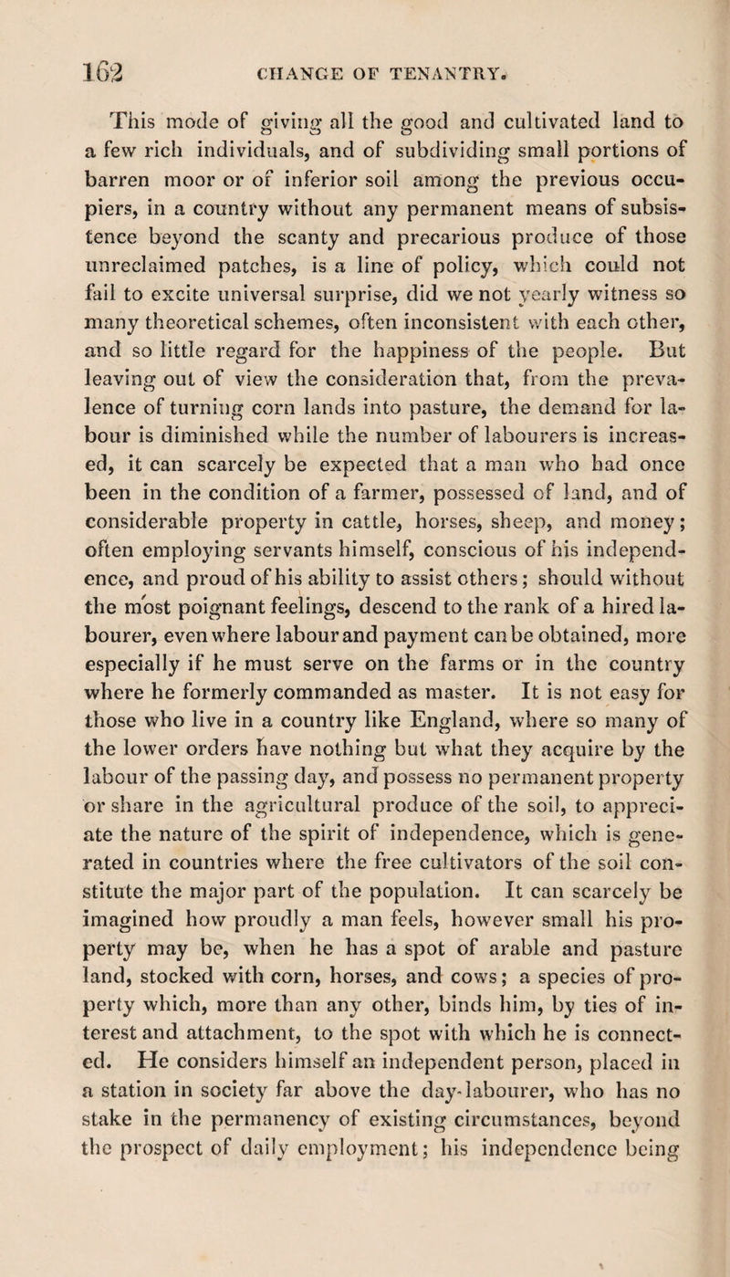 This mode of giving all the good and cultivated land to a few rich individuals, and of subdividing small portions of barren moor or of inferior soil among the previous occu¬ piers, in a country without any permanent means of subsis¬ tence beyond the scanty and precarious produce of those unreclaimed patches, is a line of policy, which could not fail to excite universal surprise, did we not yearly witness so many theoretical schemes, often inconsistent with each other, and so little regard for the happiness of the people. But leaving out of view the consideration that, from the preva¬ lence of turning corn lands into pasture, the demand for la¬ bour is diminished while the number of labourers is increas¬ ed, it can scarcely be expected that a man who had once been in the condition of a farmer, possessed of land, and of considerable property in cattle, horses, sheep, and money; often employing servants himself, conscious of his independ¬ ence, and proud of his ability to assist others; should without the most poignant feelings, descend to the rank of a hired la¬ bourer, even where labour and payment can be obtained, more especially if he must serve on the farms or in the country where he formerly commanded as master. It is not easy for those who live in a country like England, where so many of the lower orders have nothing but what they acquire by the labour of the passing day, and possess no permanent property or share in the agricultural produce of the soil, to appreci¬ ate the nature of the spirit of independence, which is gene¬ rated in countries where the free cultivators of the soil con¬ stitute the major part of the population. It can scarcely be imagined how proudly a man feels, however small his pro¬ perty may be, when he has a spot of arable and pasture land, stocked with corn, horses, and cows; a species of pro¬ perty which, more than any other, binds him, by ties of in¬ terest and attachment, to the spot with which he is connect¬ ed. He considers himself an independent person, placed in a station in society far above the day-labourer, who has no stake in the permanency of existing circumstances, beyond the prospect of daily employment; liis independence being