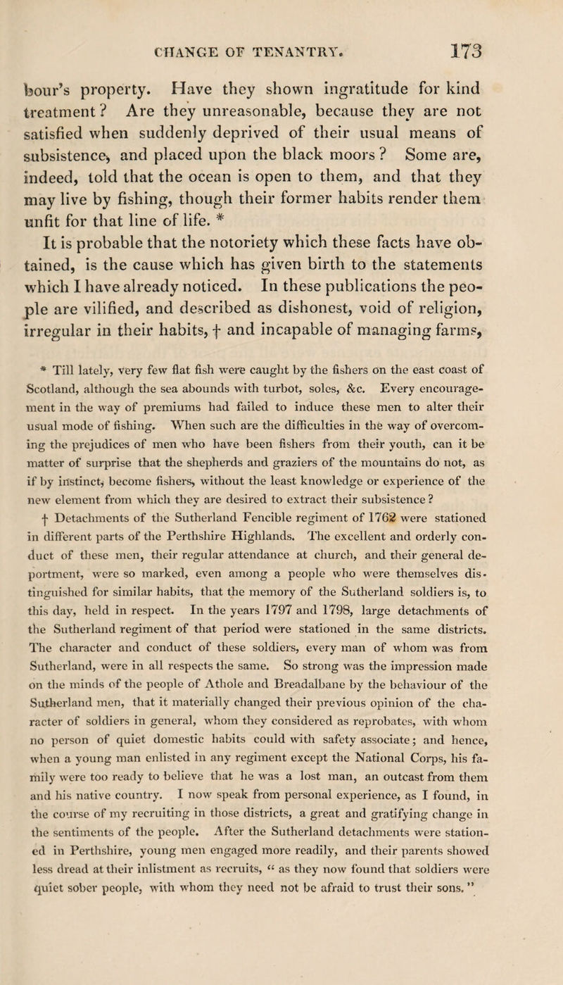 hour’s property. Have they shown ingratitude for kind treatment ? Are they unreasonable, because they are not satisfied when suddenly deprived of their usual means of subsistence* and placed upon the black moors ? Some are, indeed, told that the ocean is open to them, and that they may live by fishing, though their former habits render them unfit for that line of life. # It is probable that the notoriety which these facts have ob¬ tained, is the cause which has given birth to the statements which I have already noticed. In these publications the peo¬ ple are vilified, and described as dishonest, void of religion, irregular in their habits, f and incapable of managing farms, * Till lately, very few flat fish were caught by the fishers on the east coast of Scotland, although the sea abounds with turbot, soles, &amp;c. Every encourage¬ ment in the way of premiums had failed to induce these men to alter their usual mode of fishing. When such are the difficulties in the way of overcom¬ ing the prejudices of men who have been fishers from their youth, can it be matter of surprise that the shepherds and graziers of the mountains do not, as if by instinct, become fishers, without the least knowledge or experience of the new element from which they are desired to extract their subsistence ? f Detachments of the Sutherland Fencible regiment of 1762 were stationed in different parts of the Perthshire Highlands. The excellent and orderly con¬ duct of these men, their regular attendance at church, and their general de¬ portment, were so marked, even among a people who were themselves dis¬ tinguished for similar habits, that the memory of the Sutherland soldiers is, to this day, held in respect. In the years 1797 and 1798, large detachments of the Sutherland regiment of that period were stationed in the same districts. The character and conduct of these soldiers, every man of whom was from Sutherland, were in all respects the same. So strong was the impression made on the minds of the people of Athole and Breadalbane by the behaviour of the Sutherland men, that it materially changed their previous opinion of the cha¬ racter of soldiers in general, whom they considered as reprobates, with whom no person of quiet domestic habits could with safety associate; and hence, when a young man enlisted in any regiment except the National Corps, his fa¬ mily were too ready to believe that he was a lost man, an outcast from them and his native country. I now speak from personal experience, as I found, in the course of my recruiting in those districts, a great and gratifying change in the sentiments of the people. After the Sutherland detachments were station¬ ed in Perthshire, young men engaged more readily, and their parents showed less dread at their inlistment as recruits, “ as they now found that soldiers were quiet sober people, with whom they need not be afraid to trust their sons. ”
