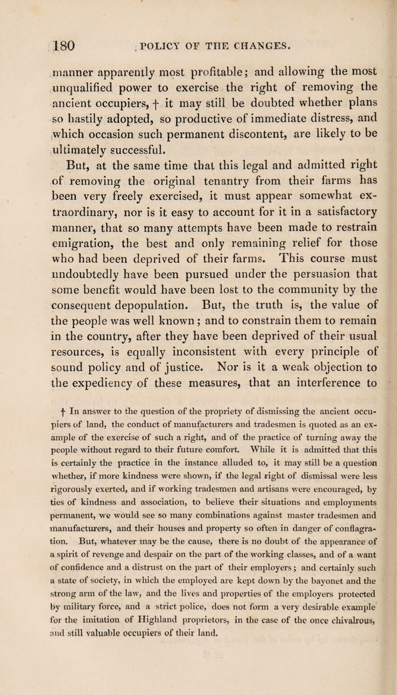 manner apparently most profitable; and allowing the most unqualified power to exercise the right of removing the ancient occupiers, f it may still be doubted whether plans so hastily adopted, so productive of immediate distress, and which occasion such permanent discontent, are likely to be ultimately successful. But, at the same time that this legal and admitted right of removing the original tenantry from their farms has been very freely exercised, it must appear somewhat ex¬ traordinary, nor is it easy to account for it in a satisfactory manner, that so many attempts have been made to restrain emigration, the best and only remaining relief for those who had been deprived of their farms. This course must undoubtedly have been pursued under the persuasion that some benefit wTould have been lost to the community by the consequent depopulation. But, the truth is, the value of the people was well known ; and to constrain them to remain in the country, after they have been deprived of their usual resources, is equally inconsistent with every principle of sound policy and of justice. Nor is it a weak objection to the expediency of these measures, that an interference to f In answer to the question of the propriety of dismissing the ancient occu¬ piers of land, the conduct of manufacturers and tradesmen is quoted as an ex¬ ample of the exercise of such a right, and of the practice of turning away the people without regard to their future comfort. While it is admitted that this is certainly the practice in the instance alluded to, it may still be a question whether, if more kindness were shown, if the legal right of dismissal were less rigorously exerted, and if working tradesmen and artisans were encouraged, by ties of kindness and association, to believe their situations and employments permanent, we would see so many combinations against master tradesmen and manufacturers, and their houses and property so often in danger of conflagra¬ tion. But, whatever may be the cause, there is no doubt of the appearance of a spirit of revenge and despair on the part of the working classes, and of a want of confidence and a distrust on the part of their employers; and certainly such a state of society, in which the employed are kept down by the bayonet and the strong arm of the law, and the lives and properties of the employers protected by military force, and a strict police, does not form a very desirable example for the imitation of Highland proprietors, in the case of the once chivalrous, and still valuable occupiers of their land.