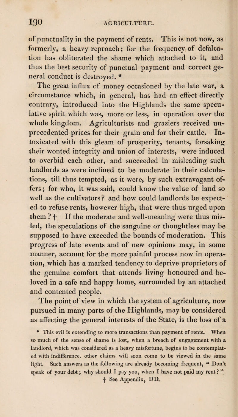 of punctuality in the payment of rents. This is not now, as formerly, a heavy reproach; for the frequency of defalca¬ tion has obliterated the shame which attached to it, and thus the best security of punctual payment and correct ge¬ neral conduct is destroyed. # The great influx of money occasioned by the late war, a circumstance which, in general, has had an effect directly contrary, introduced into the Highlands the same specu¬ lative spirit which was, more or less, in operation over the whole kingdom. Agriculturists and graziers received un¬ precedented prices for their grain and for their cattle. In¬ toxicated with this gleam of prosperity, tenants, forsaking their wonted integrity and union of interests, were induced to overbid each other, and succeeded in misleading such landlords as were inclined to be moderate in their calcula¬ tions, till thus tempted, as it were, by such extravagant of¬ fers; for who, it was said, could know the value of land so well as the cultivators? and how could landlords be expect¬ ed to refuse rents, however high, that were thus urged upon them ? f If the moderate and well-meaning were thus mis¬ led, the speculations of the sanguine or thoughtless may be supposed to have exceeded the bounds of moderation. This progress of late events and of new opinions may, in some manner, account for the more painful process now in opera¬ tion, which has a marked tendency to deprive proprietors of the genuine comfort that attends living honoured and be¬ loved in a safe and happy home, surrounded by an attached and contented people. The point of view in which the system of agriculture, now pursued in many parts of the Highlands, may be considered as affecting the general interests of the State, is the loss of a * This evil is extending to more transactions than payment of rents. When so much of the sense of shame is lost, when a breach of engagement with a landlord, which was considered as a heavy misfortune, begins to be contemplat¬ ed with indifference, other claims will soon come to be viewed in the same light. Such answers as the following are already becoming frequent, w Don’t speak of your debt; why should I pay you, when I have not paid my rent ? ** f See Appendix, DD.