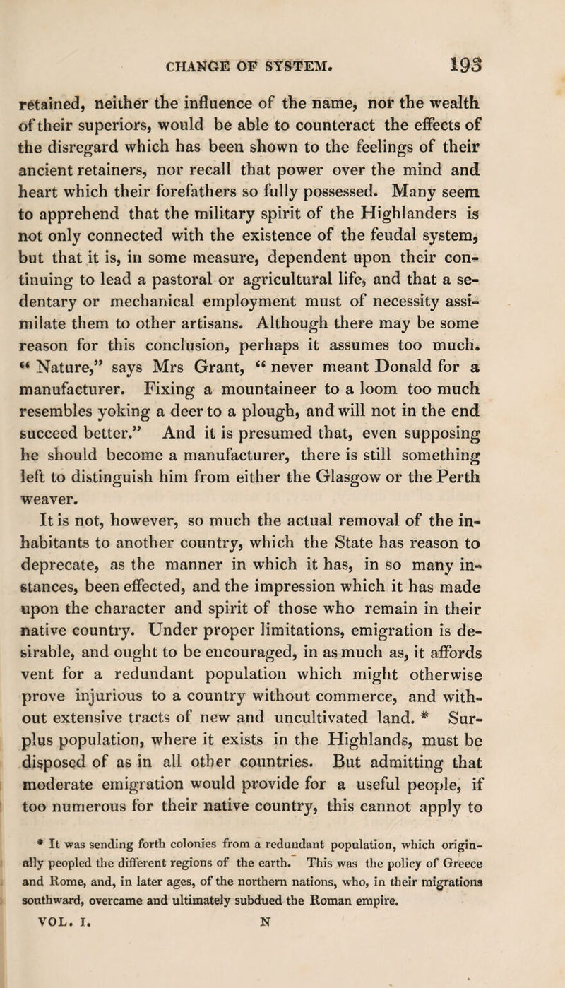 retained, neither the influence of the name, nor the wealth of their superiors, would be able to counteract the effects of the disregard which has been shown to the feelings of their ancient retainers, nor recall that power over the mind and heart which their forefathers so fully possessed. Many seem to apprehend that the military spirit of the Highlanders is not only connected with the existence of the feudal system, but that it is, in some measure, dependent upon their con¬ tinuing to lead a pastoral or agricultural life, and that a se¬ dentary or mechanical employment must of necessity assi¬ milate them to other artisans. Although there may be some reason for this conclusion, perhaps it assumes too much* ct Nature,” says Mrs Grant, (t never meant Donald for a manufacturer. Fixing a mountaineer to a loom too much resembles yoking a deer to a plough, and will not in the end succeed better.” And it is presumed that, even supposing he should become a manufacturer, there is still something left to distinguish him from either the Glasgow or the Perth weaver. It is not, however, so much the actual removal of the in¬ habitants to another country, which the State has reason to deprecate, as the manner in which it has, in so many in¬ stances, been effected, and the impression which it has made upon the character and spirit of those who remain in their native country. Under proper limitations, emigration is de¬ sirable, and ought to be encouraged, in as much as, it affords vent for a redundant population which might otherwise prove injurious to a country without commerce, and with¬ out extensive tracts of new and uncultivated land. * Sur¬ plus population, where it exists in the Highlands, must be disposed of as in all other countries. But admitting that moderate emigration would provide for a useful people, if too numerous for their native country, this cannot apply to * It was sending forth colonies from a redundant population, which origin¬ ally peopled the different regions of the earth. This was the policy of Greece and Rome, and, in later ages, of the northern nations, who, in their migrations southward, overcame and ultimately subdued the Roman empire. VOL. I. N