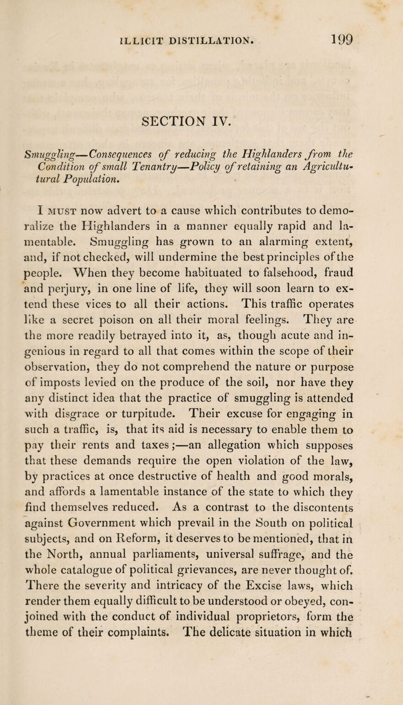 SECTION IV. Smuggling—Consequences of reducing the Highlanders from- the Condition of small Tenantry—Policy of retaining an Agricultu- tural Popidation. I must now advert to a cause which contributes to demo¬ ralize the Highlanders in a manner equally rapid and la¬ mentable. Smuggling has grown to an alarming extent, and, if not checked, will undermine the best principles of the people. When they become habituated to falsehood, fraud and perjury, in one line of life, they will soon learn to ex¬ tend these vices to all their actions. This traffic operates like a secret poison on all their moral feelings. They are the more readily betrayed into it, as, though acute and in¬ genious in regard to all that comes within the scope of their observation, they do not comprehend the nature or purpose of imposts levied on the produce of the soil, nor have they any distinct idea that the practice of smuggling is attended with disgrace or turpitude. Their excuse for engaging in such a traffic, is, that its aid is necessary to enable them to pay their rents and taxes;—an allegation which supposes that these demands require the open violation of the law, by practices at once destructive of health and good morals, and affords a lamentable instance of the state to which they find themselves reduced. As a contrast to the discontents against Government which prevail in the South on political subjects, and on Reform, it deserves to be mentioned, that in the North, annual parliaments, universal suffrage, and the whole catalogue of political grievances, are never thought of. Th ere the severity and intricacy of the Excise laws, which render them equally difficult to be understood or obeyed, con¬ joined with the conduct of individual proprietors, form the theme of their complaints. The delicate situation in which