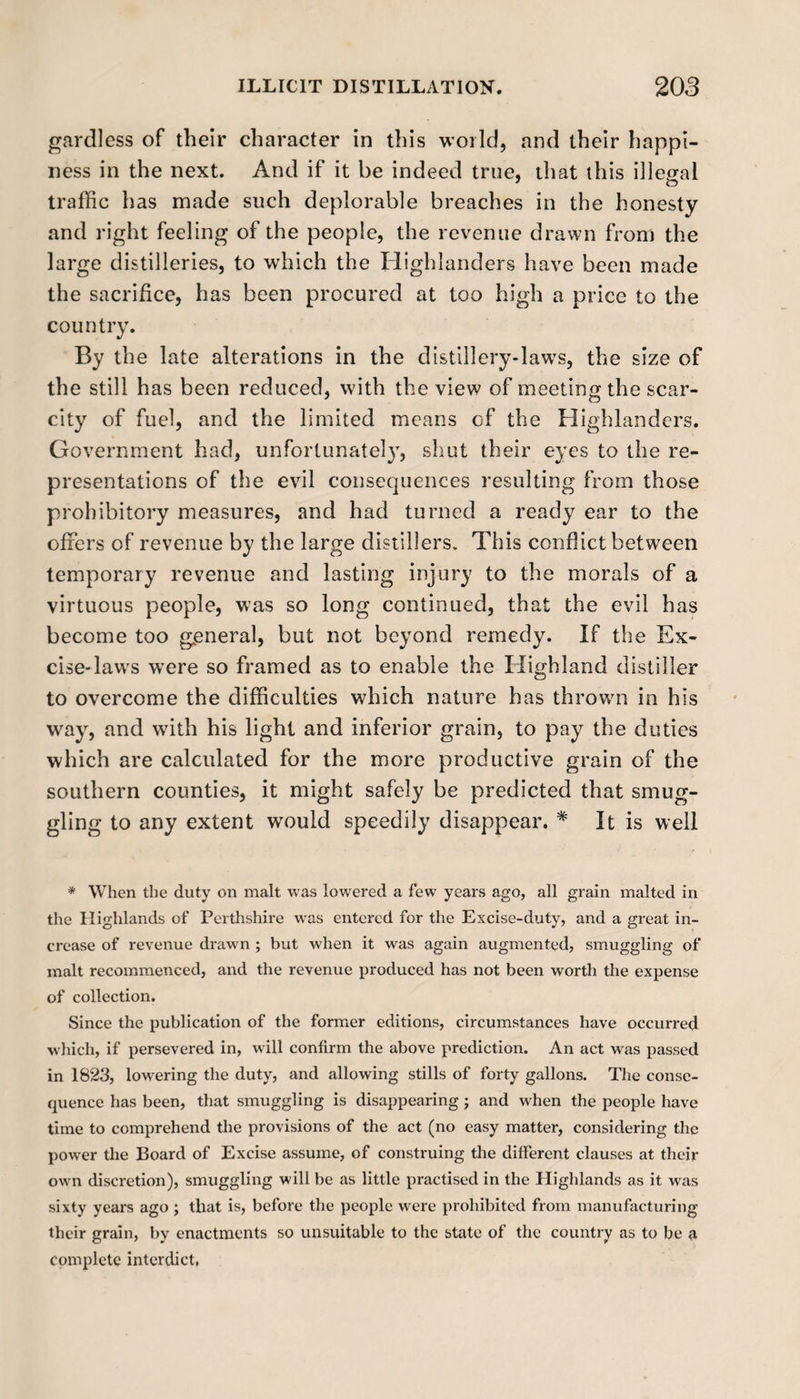 gardless of their character in this world, and their happi¬ ness in the next. And if it be indeed true, that this illegal traffic has made such deplorable breaches in the honesty and right feeling of the people, the revenue drawn from the large distilleries, to which the Highlanders have been made the sacrifice, has been procured at too high a price to the country. By the late alterations in the distillery-laws, the size of the still has been reduced, with the view of meeting the scar¬ city of fuel, and the limited means of the Highlanders. Government had, unfortunately, shut their eyes to the re¬ presentations of the evil consequences resulting from those prohibitory measures, and had turned a ready ear to the offers of revenue by the large distillers. This conflict between temporary revenue and lasting injury to the morals of a virtuous people, was so long continued, that the evil has become too general, but not beyond remedy. If the Ex¬ cise-laws were so framed as to enable the Highland distiller to overcome the difficulties which nature has thrown in his way, and with his light and inferior grain, to pay the duties which are calculated for the more productive grain of the southern counties, it might safely be predicted that smug¬ gling to any extent would speedily disappear. * It is well * When the duty on malt was lowered a few years ago, all grain malted in the Highlands of Perthshire was entered for the Excise-duty, and a great in¬ crease of revenue drawn ; but when it was again augmented, smuggling of malt recommenced, and the revenue produced has not been worth the expense of collection. Since the publication of the former editions, circumstances have occurred which, if persevered in, will confirm the above prediction. An act was passed in 1823, lowering the duty, and allowing stills of forty gallons. The conse¬ quence has been, that smuggling is disappearing; and when the people have time to comprehend the provisions of the act (no easy matter, considering the power the Board of Excise assume, of construing the different clauses at their own discretion), smuggling will be as little practised in the Highlands as it was sixty years ago ; that is, before the people were prohibited from manufacturing their grain, by enactments so unsuitable to the state of the country as to be a complete interdict,