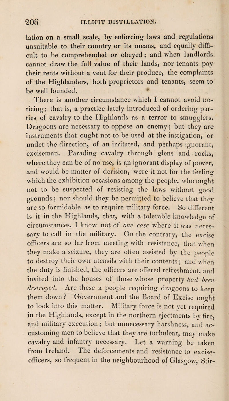 lation on a small scale, by enforcing laws and regulations unsuitable to their country or its means, and equally diffi¬ cult to be comprehended or obeyed ; and when landlords cannot draw the full value of their lands, nor tenants pay their rents without a vent for their produce, the complaints of the Highlanders, both proprietors and tenants, seem to be well founded. There is another circumstance which I cannot avoid no¬ ticing; that is, a practice lately introduced of ordering par¬ ties of cavalry to the Highlands as a terror to smugglers. Dragoons are necessary to oppose an enemy; but they are instruments that ought not to be used at the instigation, or under the direction, of an irritated, and perhaps ignorant, exciseman. Parading cavalry through glens and rocks, where they can be of no use, is an ignorant display of power, and would be matter of derision, were it not for the feeling O which the exhibition occasions among the people, who ought not to be suspected of resisting the laws without good grounds ; nor should they be permitted to believe that they are so formidable as to require military force. So different is it in the Plighlands, that, with a tolerable knowledge of circumstances, I know not of one case where it was neces¬ sary to call in the military. On the contrary, the excise officers are so far from meeting with resistance, that when they make a seizure, they are often assisted by the people to destroy their own utensils with their contents; and wffien the duty is finished, the officers are offered refreshment, and invited into the houses of those wffiose property had been destroyed. Are these a people requiring dragoons to keep them down? Government and the Board of Excise omdit to look into this matter. Military force is not yet required in the Highlands, except in the northern ejectments by fire, and military execution; but unnecessary harshness, and ac¬ customing men to believe that they are turbulent, may make cavalry and infantry necessary. Let a warning be taken from Ireland. The deforcements and resistance to excise- officers, so frequent in the neighbourhood of Glasgow, Stir-